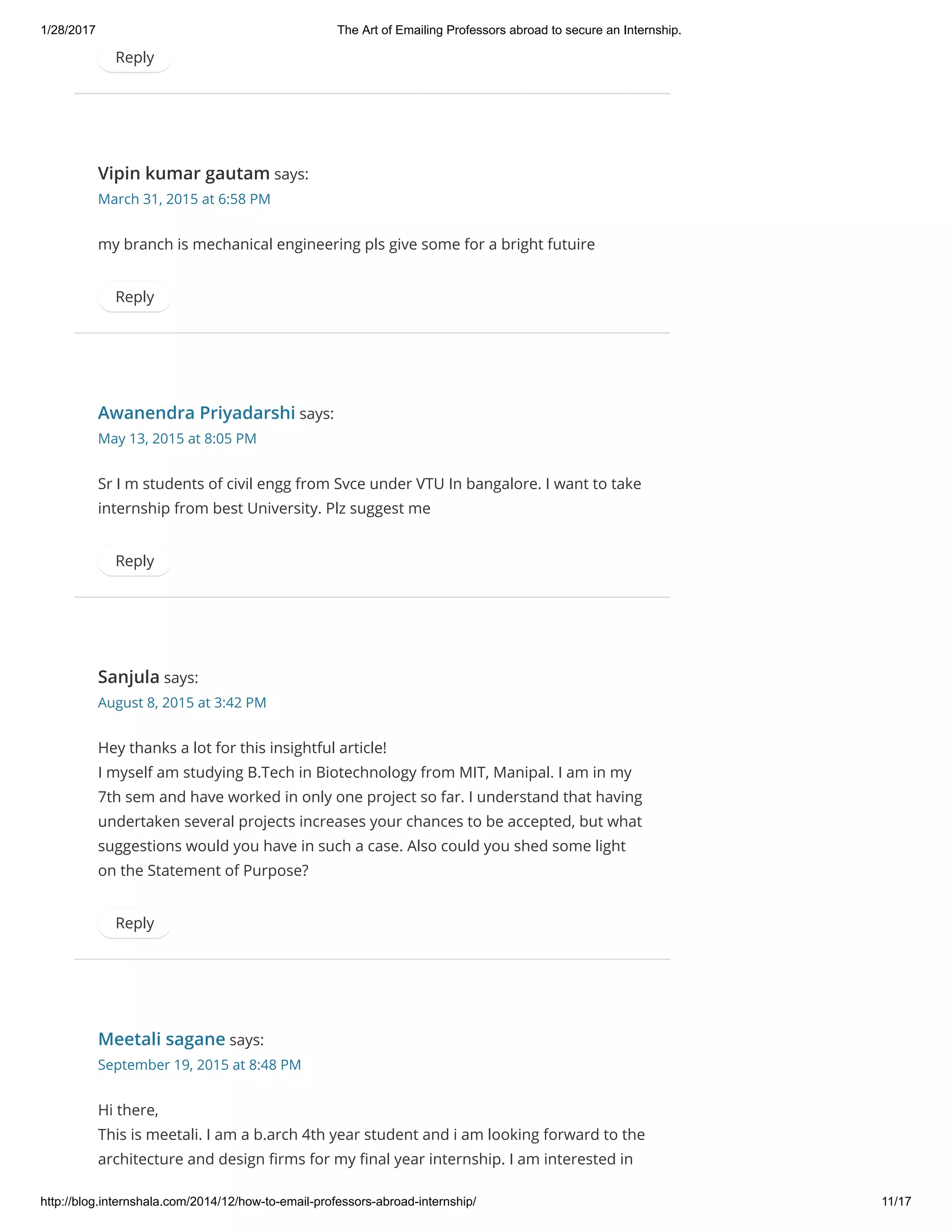 1/28/2017 The Art of Emailing Professors abroad to secure an Internship.
http://blog.internshala.com/2014/12/how­to­email­professors­abroad­internship/ 11/17
Reply
Vipin kumar gautam says:
March 31, 2015 at 6:58 PM
my branch is mechanical engineering pls give some for a bright futuire
Reply
Awanendra Priyadarshi says:
May 13, 2015 at 8:05 PM
Sr I m students of civil engg from Svce under VTU In bangalore. I want to take
internship from best University. Plz suggest me
Reply
Sanjula says:
August 8, 2015 at 3:42 PM
Hey thanks a lot for this insightful article!
I myself am studying B.Tech in Biotechnology from MIT, Manipal. I am in my
7th sem and have worked in only one project so far. I understand that having
undertaken several projects increases your chances to be accepted, but what
suggestions would you have in such a case. Also could you shed some light
on the Statement of Purpose?
Reply
Meetali sagane says:
September 19, 2015 at 8:48 PM
Hi there,
This is meetali. I am a b.arch 4th year student and i am looking forward to the
architecture and design Ҽrms for my Ҽnal year internship. I am interested in
 