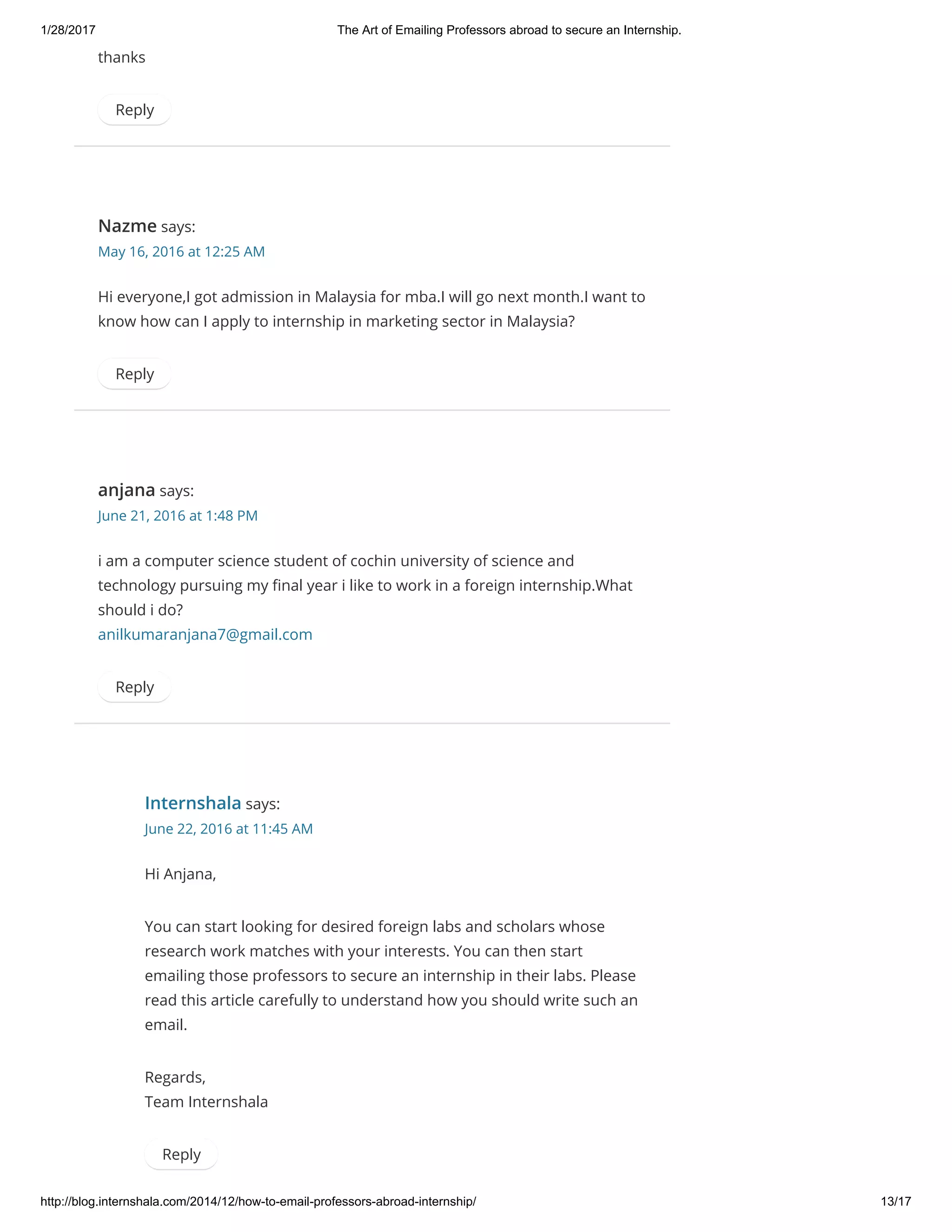 1/28/2017 The Art of Emailing Professors abroad to secure an Internship.
http://blog.internshala.com/2014/12/how­to­email­professors­abroad­internship/ 13/17
thanks
Reply
Nazme says:
May 16, 2016 at 12:25 AM
Hi everyone,I got admission in Malaysia for mba.I will go next month.I want to
know how can I apply to internship in marketing sector in Malaysia?
Reply
anjana says:
June 21, 2016 at 1:48 PM
i am a computer science student of cochin university of science and
technology pursuing my Ҽnal year i like to work in a foreign internship.What
should i do?
anilkumaranjana7@gmail.com
Reply
Internshala says:
June 22, 2016 at 11:45 AM
Hi Anjana,
You can start looking for desired foreign labs and scholars whose
research work matches with your interests. You can then start
emailing those professors to secure an internship in their labs. Please
read this article carefully to understand how you should write such an
email.
Regards,
Team Internshala
Reply
 