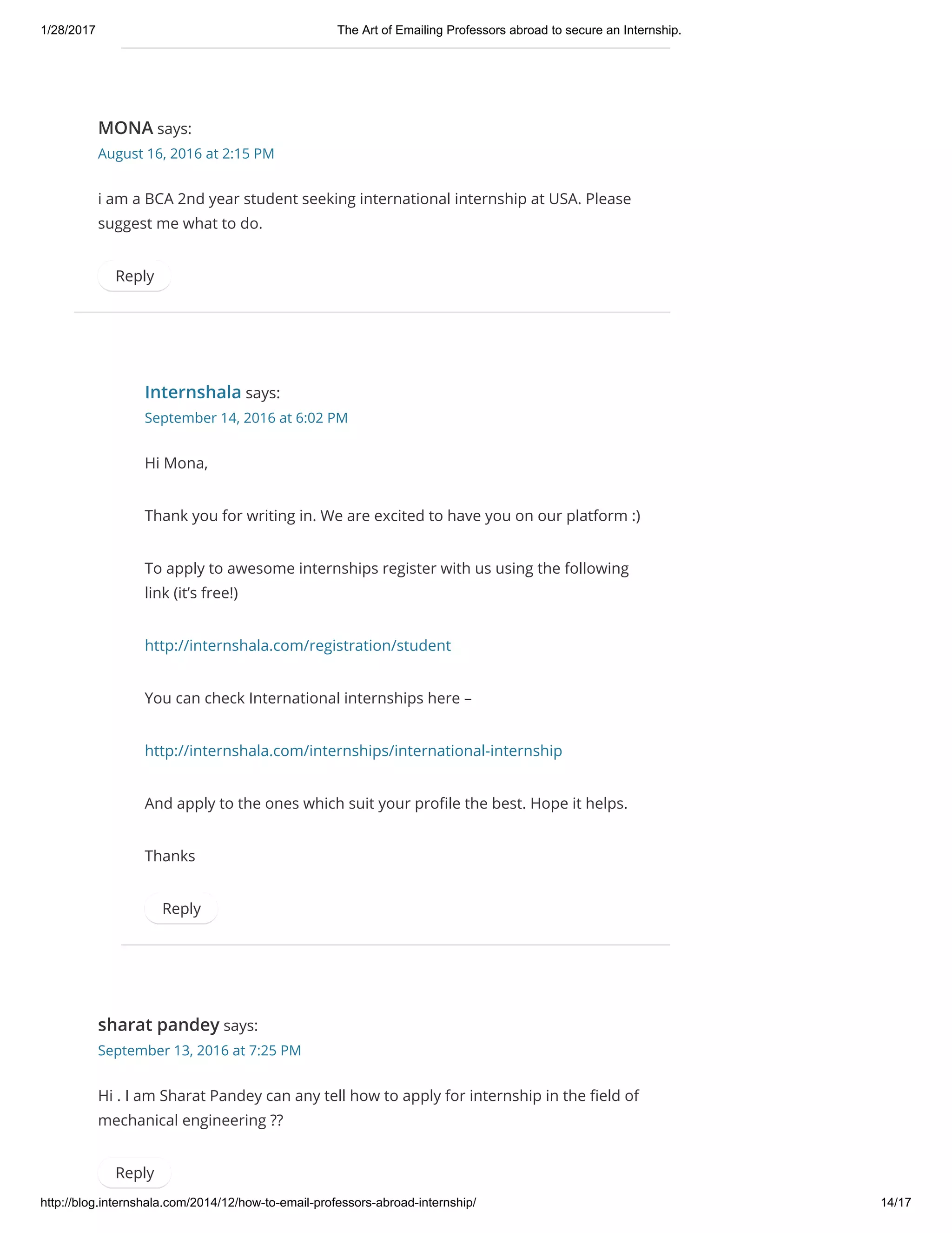 1/28/2017 The Art of Emailing Professors abroad to secure an Internship.
http://blog.internshala.com/2014/12/how­to­email­professors­abroad­internship/ 14/17
MONA says:
August 16, 2016 at 2:15 PM
i am a BCA 2nd year student seeking international internship at USA. Please
suggest me what to do.
Reply
Internshala says:
September 14, 2016 at 6:02 PM
Hi Mona,
Thank you for writing in. We are excited to have you on our platform :)
To apply to awesome internships register with us using the following
link (it’s free!)
http://internshala.com/registration/student
You can check International internships here –
http://internshala.com/internships/international-internship
And apply to the ones which suit your proҼle the best. Hope it helps.
Thanks
Reply
sharat pandey says:
September 13, 2016 at 7:25 PM
Hi . I am Sharat Pandey can any tell how to apply for internship in the Ҽeld of
mechanical engineering ??
Reply
 
