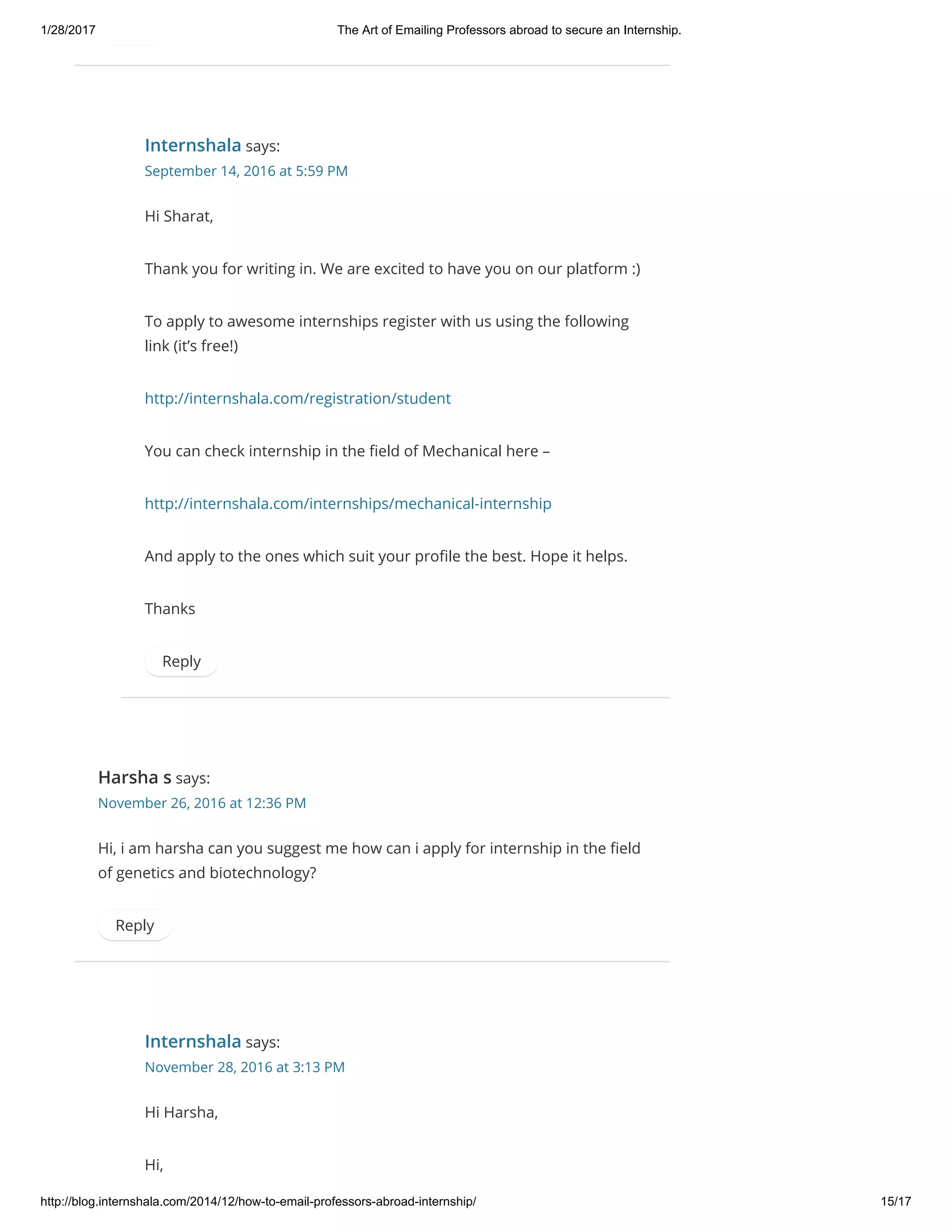 1/28/2017 The Art of Emailing Professors abroad to secure an Internship.
http://blog.internshala.com/2014/12/how­to­email­professors­abroad­internship/ 15/17
Internshala says:
September 14, 2016 at 5:59 PM
Hi Sharat,
Thank you for writing in. We are excited to have you on our platform :)
To apply to awesome internships register with us using the following
link (it’s free!)
http://internshala.com/registration/student
You can check internship in the Ҽeld of Mechanical here –
http://internshala.com/internships/mechanical-internship
And apply to the ones which suit your proҼle the best. Hope it helps.
Thanks
Reply
Harsha s says:
November 26, 2016 at 12:36 PM
Hi, i am harsha can you suggest me how can i apply for internship in the Ҽeld
of genetics and biotechnology?
Reply
Internshala says:
November 28, 2016 at 3:13 PM
Hi Harsha,
Hi,
 