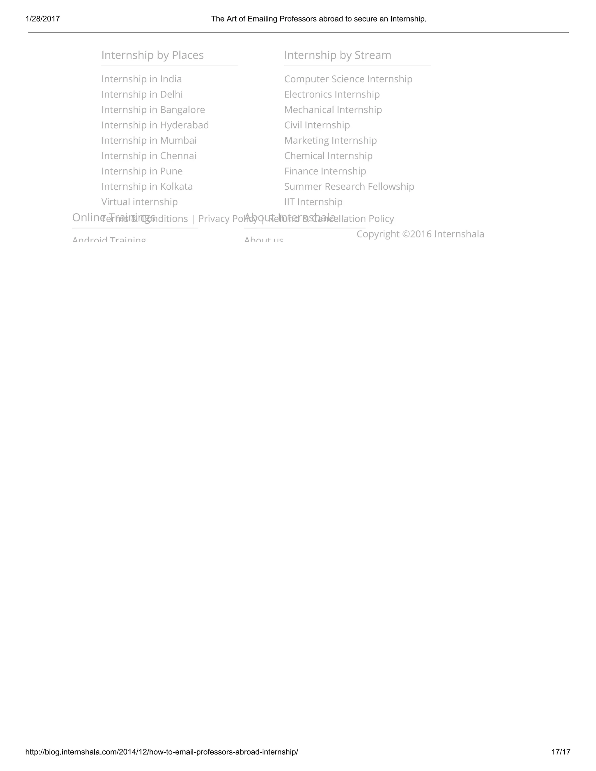 1/28/2017 The Art of Emailing Professors abroad to secure an Internship.
http://blog.internshala.com/2014/12/how­to­email­professors­abroad­internship/ 17/17
Terms & Conditions | Privacy Policy | Refund & Cancellation Policy
Copyright ©2016 Internshala
Internship by Places
Internship in India
Internship in Delhi
Internship in Bangalore
Internship in Hyderabad
Internship in Mumbai
Internship in Chennai
Internship in Pune
Internship in Kolkata
Virtual internship
Internship by Stream
Computer Science Internship
Electronics Internship
Mechanical Internship
Civil Internship
Marketing Internship
Chemical Internship
Finance Internship
Summer Research Fellowship
IIT Internship
Online Trainings
Android Training
About Internshala
About us
 