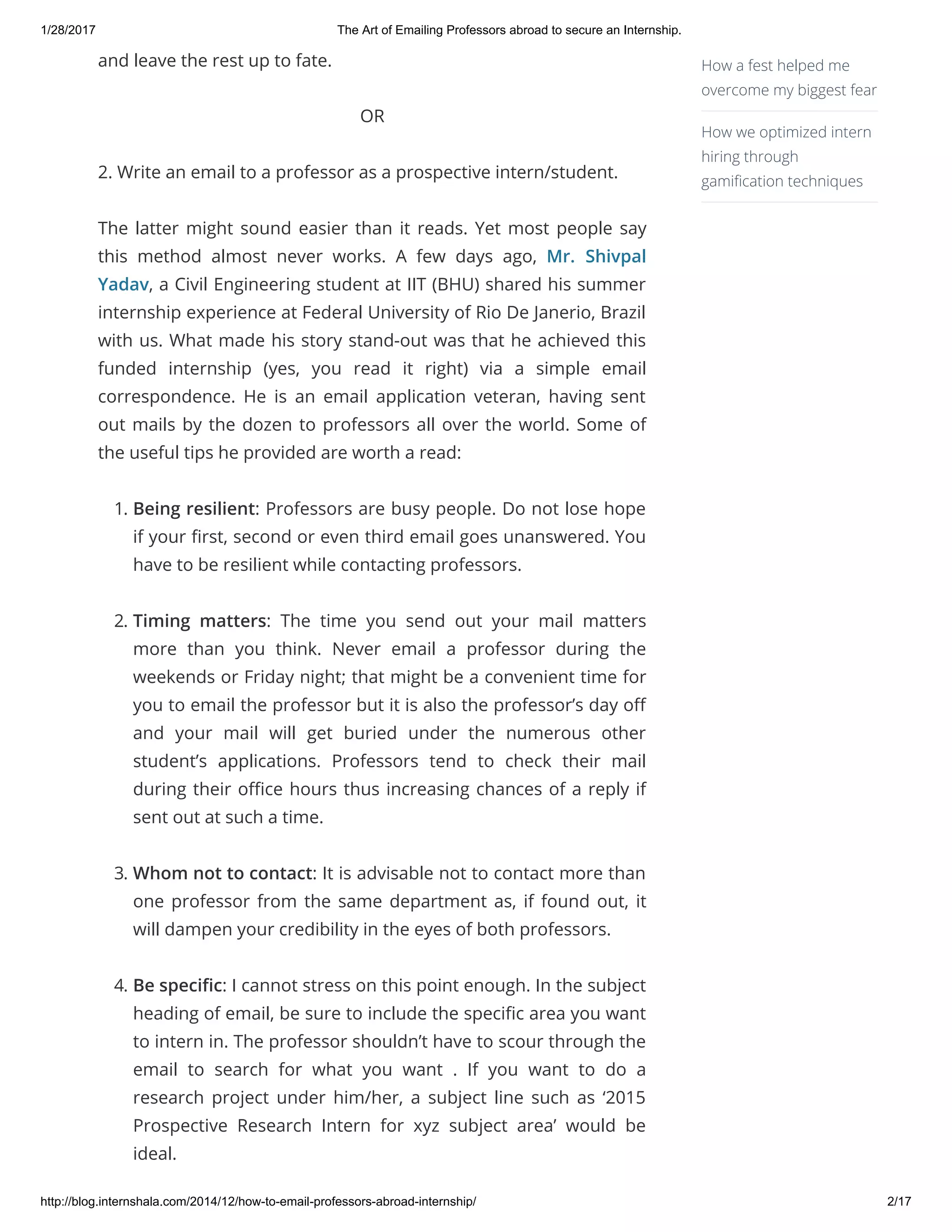 1/28/2017 The Art of Emailing Professors abroad to secure an Internship.
http://blog.internshala.com/2014/12/how­to­email­professors­abroad­internship/ 2/17
and leave the rest up to fate.
OR
2. Write an email to a professor as a prospective intern/student.
The latter might sound easier than it reads. Yet most people say
this method almost never works. A few days ago,  Mr. Shivpal
Yadav, a Civil Engineering student at IIT (BHU) shared his summer
internship experience at Federal University of Rio De Janerio, Brazil
with us. What made his story stand-out was that he achieved this
funded internship (yes, you read it right) via a simple email
correspondence. He is an email application veteran, having sent
out mails by the dozen to professors all over the world. Some of
the useful tips he provided are worth a read:
1. Being resilient: Professors are busy people. Do not lose hope
if your Ҽrst, second or even third email goes unanswered. You
have to be resilient while contacting professors.
2. Timing matters: The time you send out your mail matters
more than you think. Never email a professor during the
weekends or Friday night; that might be a convenient time for
you to email the professor but it is also the professor’s day oҼ
and your mail will get buried under the numerous other
student’s applications. Professors tend to check their mail
during their oҼce hours thus increasing chances of a reply if
sent out at such a time.
3. Whom not to contact: It is advisable not to contact more than
one professor from the same department as, if found out, it
will dampen your credibility in the eyes of both professors.
4. Be speciҼc: I cannot stress on this point enough. In the subject
heading of email, be sure to include the speciҼc area you want
to intern in. The professor shouldn’t have to scour through the
email to search for what you want . If you want to do a
research project under him/her, a subject line such as ‘2015
Prospective Research Intern for xyz subject area’ would be
ideal.
How a fest helped me
overcome my biggest fear
How we optimized intern
hiring through
gamiҼcation techniques
 
