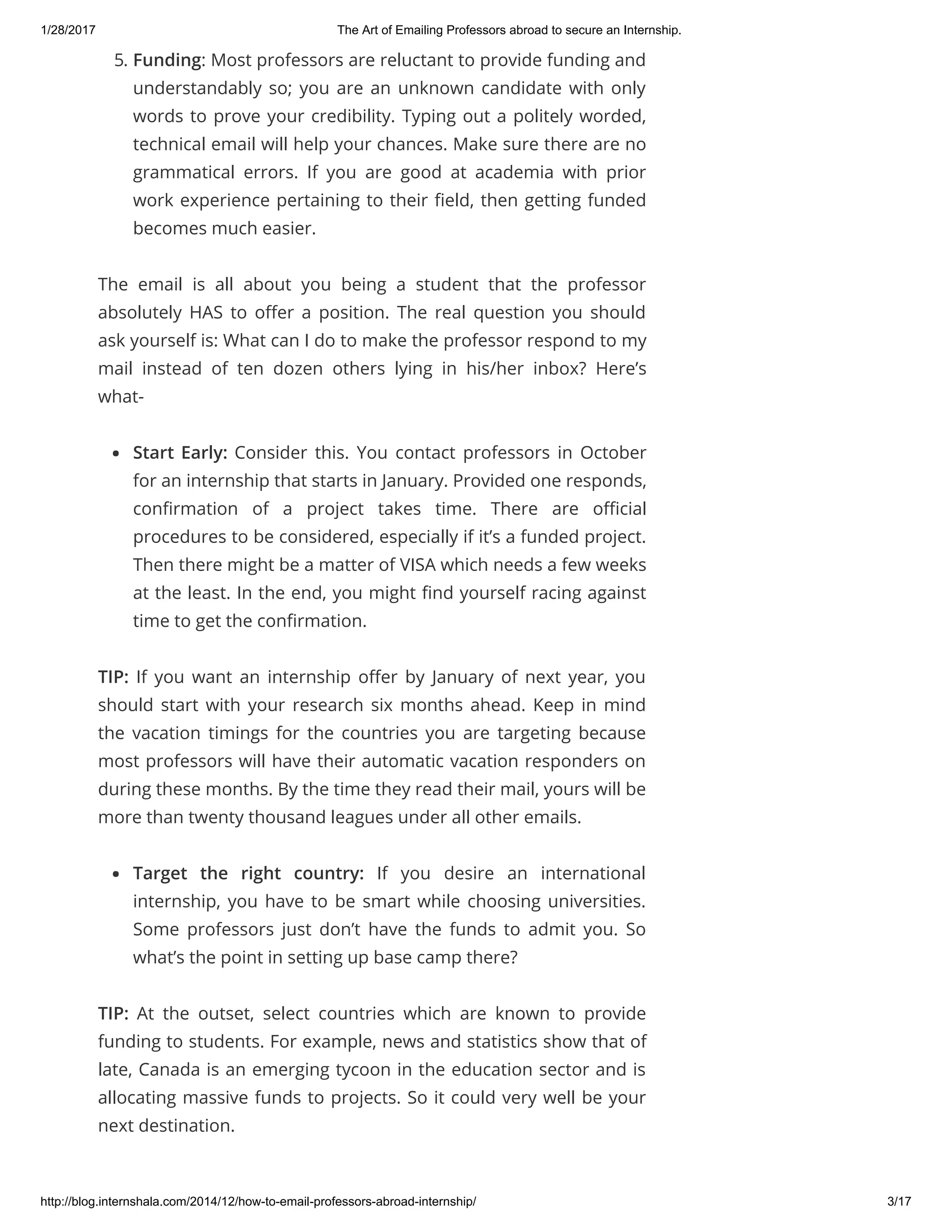 1/28/2017 The Art of Emailing Professors abroad to secure an Internship.
http://blog.internshala.com/2014/12/how­to­email­professors­abroad­internship/ 3/17
5. Funding: Most professors are reluctant to provide funding and
understandably so; you are an unknown candidate with only
words to prove your credibility. Typing out a politely worded,
technical email will help your chances. Make sure there are no
grammatical errors. If you are good at academia with prior
work experience pertaining to their Ҽeld, then getting funded
becomes much easier.
The email is all  about you being a student that the professor
absolutely HAS to oҼer a position. The real question you should
ask yourself is: What can I do to make the professor respond to my
mail  instead of ten dozen others lying in his/her inbox? Here’s
what-
Start Early: Consider this. You contact professors in October
for an internship that starts in January. Provided one responds,
conҼrmation of a project takes time. There are oҼcial
procedures to be considered, especially if it’s a funded project.
Then there might be a matter of VISA which needs a few weeks
at the least. In the end, you might Ҽnd yourself racing against
time to get the conҼrmation.
TIP: If you want an internship oҼer by January of next year, you
should start with your research six months ahead. Keep in mind
the vacation timings for the countries you are targeting because
most professors will have their automatic vacation responders on
during these months. By the time they read their mail, yours will be
more than twenty thousand leagues under all other emails.
Target the right country: If you desire an international
internship, you have to be smart while choosing universities.
Some professors just don’t have the funds to admit you. So
what’s the point in setting up base camp there?
TIP: At the outset, select countries which are known to provide
funding to students. For example, news and statistics show that of
late, Canada is an emerging tycoon in the education sector and is
allocating massive funds to projects. So it could very well be your
next destination.
 