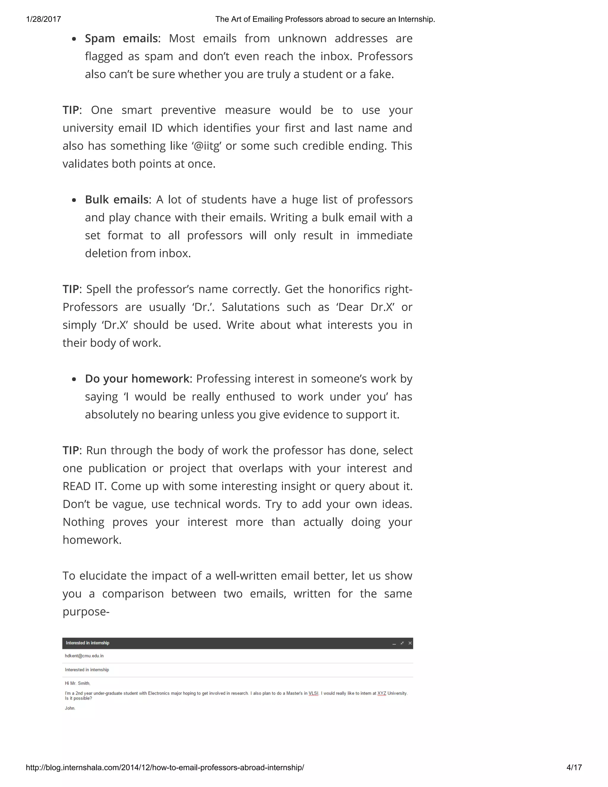 1/28/2017 The Art of Emailing Professors abroad to secure an Internship.
http://blog.internshala.com/2014/12/how­to­email­professors­abroad­internship/ 4/17
Spam emails: Most emails from unknown addresses are
Ҽagged as spam and don’t even reach the inbox. Professors
also can’t be sure whether you are truly a student or a fake.
TIP: One smart preventive measure would be to use your
university email ID which identiҼes your Ҽrst and last name and
also has something like ‘@iitg’ or some such credible ending. This
validates both points at once.
Bulk emails: A lot of students have a huge list of professors
and play chance with their emails. Writing a bulk email with a
set format to all professors will only result in immediate
deletion from inbox.
TIP: Spell the professor’s name correctly. Get the honoriҼcs right-
Professors are usually ‘Dr.’. Salutations such as ‘Dear Dr.X’ or
simply ‘Dr.X’ should be used. Write about what interests you in
their body of work.
Do your homework: Professing interest in someone’s work by
saying ‘I would be really enthused to work under you’ has
absolutely no bearing unless you give evidence to support it.
TIP: Run through the body of work the professor has done, select
one publication or project that overlaps with your interest and
READ IT. Come up with some interesting insight or query about it.
Don’t be vague, use technical words. Try to add your own ideas.
Nothing proves your interest more than actually doing your
homework.
To elucidate the impact of a well-written email better, let us show
you a comparison between two emails, written for the same
purpose-
 