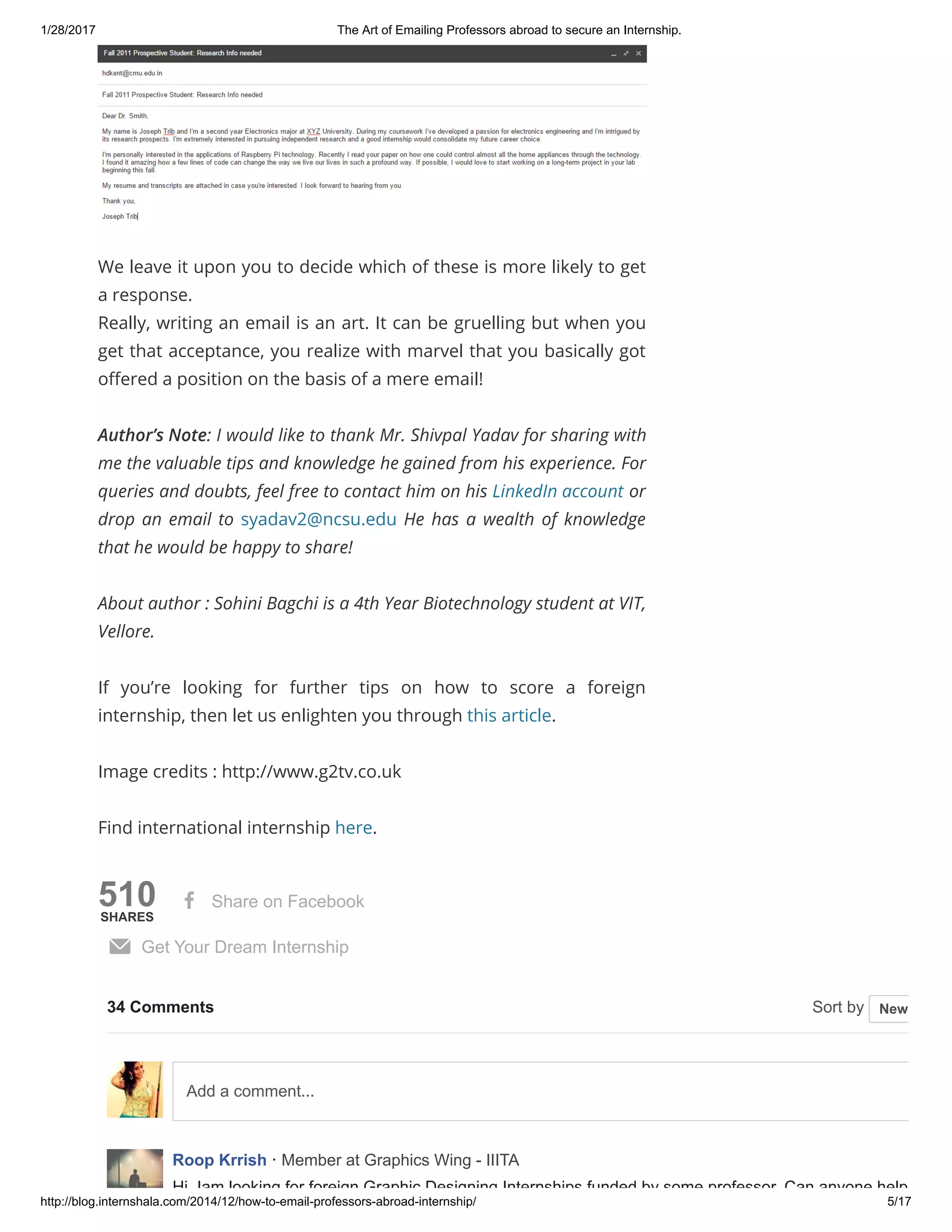 1/28/2017 The Art of Emailing Professors abroad to secure an Internship.
http://blog.internshala.com/2014/12/how­to­email­professors­abroad­internship/ 5/17
510SHARES
We leave it upon you to decide which of these is more likely to get
a response.
Really, writing an email is an art. It can be gruelling but when you
get that acceptance, you realize with marvel that you basically got
oҼered a position on the basis of a mere email!
Author’s Note: I would like to thank Mr. Shivpal Yadav for sharing with
me the valuable tips and knowledge he gained from his experience. For
queries and doubts, feel free to contact him on his LinkedIn account or
drop an email to syadav2@ncsu.edu He has a wealth of knowledge
that he would be happy to share!
About author : Sohini Bagchi is a 4th Year Biotechnology student at VIT,
Vellore.
If you’re looking for further tips on how to score a foreign
internship, then let us enlighten you through this article.
Image credits : http://www.g2tv.co.uk
Find international internship here.
 Share on Facebook
 Get Your Dream Internship
34 Comments Sort by 
Roop Krrish · Member at Graphics Wing ­ IIITA
Hi, Iam looking for foreign Graphic Designing Internships funded by some professor. Can anyone help me
Newest
Add a comment...
 