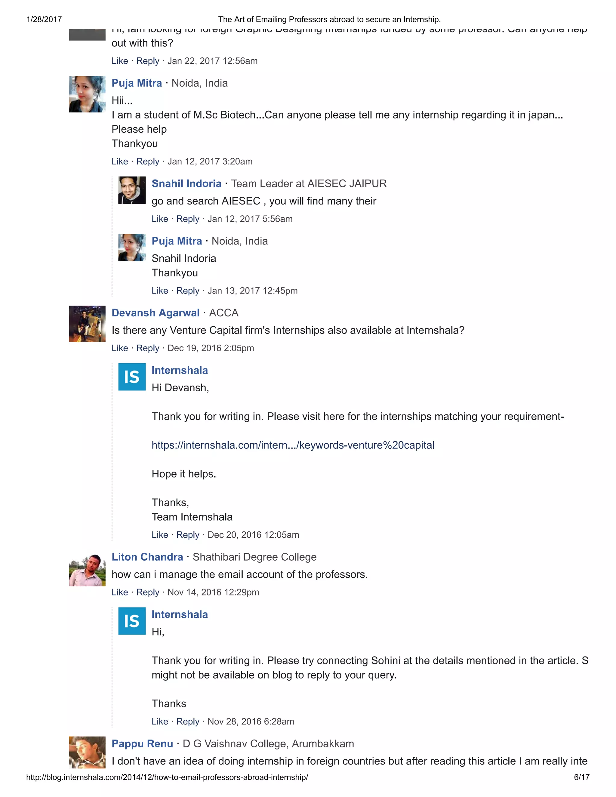 1/28/2017 The Art of Emailing Professors abroad to secure an Internship.
http://blog.internshala.com/2014/12/how­to­email­professors­abroad­internship/ 6/17
Hi, Iam looking for foreign Graphic Designing Internships funded by some professor. Can anyone help me
out with this?
Like · Reply · Jan 22, 2017 12:56am
Puja Mitra · Noida, India
Hii...
I am a student of M.Sc Biotech...Can anyone please tell me any internship regarding it in japan... 
Please help 
Thankyou
Like · Reply · Jan 12, 2017 3:20am
Snahil Indoria · Team Leader at AIESEC JAIPUR
go and search AIESEC , you will find many their
Like · Reply · Jan 12, 2017 5:56am
Puja Mitra · Noida, India
Snahil Indoria  
Thankyou
Like · Reply · Jan 13, 2017 12:45pm
Devansh Agarwal · ACCA
Is there any Venture Capital firm's Internships also available at Internshala?
Like · Reply · Dec 19, 2016 2:05pm
Internshala
Hi Devansh, 
Thank you for writing in. Please visit here for the internships matching your requirement­ 
https://internshala.com/intern.../keywords­venture%20capital 
Hope it helps. 
Thanks, 
Team Internshala
Like · Reply · Dec 20, 2016 12:05am
Liton Chandra · Shathibari Degree College
how can i manage the email account of the professors.
Like · Reply · Nov 14, 2016 12:29pm
Internshala
Hi, 
Thank you for writing in. Please try connecting Sohini at the details mentioned in the article. She
might not be available on blog to reply to your query. 
Thanks
Like · Reply · Nov 28, 2016 6:28am
Pappu Renu · D G Vaishnav College, Arumbakkam
I don't have an idea of doing internship in foreign countries but after reading this article I am really interested
 