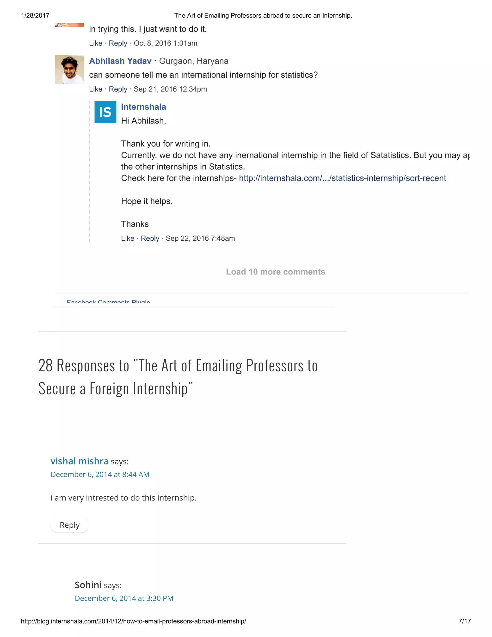 1/28/2017 The Art of Emailing Professors abroad to secure an Internship.
http://blog.internshala.com/2014/12/how­to­email­professors­abroad­internship/ 7/17
28 Responses to "The Art of Emailing Professors to
Secure a Foreign Internship"
vishal mishra says:
December 6, 2014 at 8:44 AM
i am very intrested to do this internship.
Reply
Sohini says:
December 6, 2014 at 3:30 PM
in trying this. I just want to do it.
Like · Reply · Oct 8, 2016 1:01am
Abhilash Yadav · Gurgaon, Haryana
can someone tell me an international internship for statistics?
Like · Reply · Sep 21, 2016 12:34pm
Internshala
Hi Abhilash, 
Thank you for writing in. 
Currently, we do not have any inernational internship in the field of Satatistics. But you may apply fo
the other internships in Statistics. 
Check here for the internships­ http://internshala.com/.../statistics­internship/sort­recent 
Hope it helps. 
Thanks
Like · Reply · Sep 22, 2016 7:48am
Facebook Comments Plugin
Load 10 more comments
 