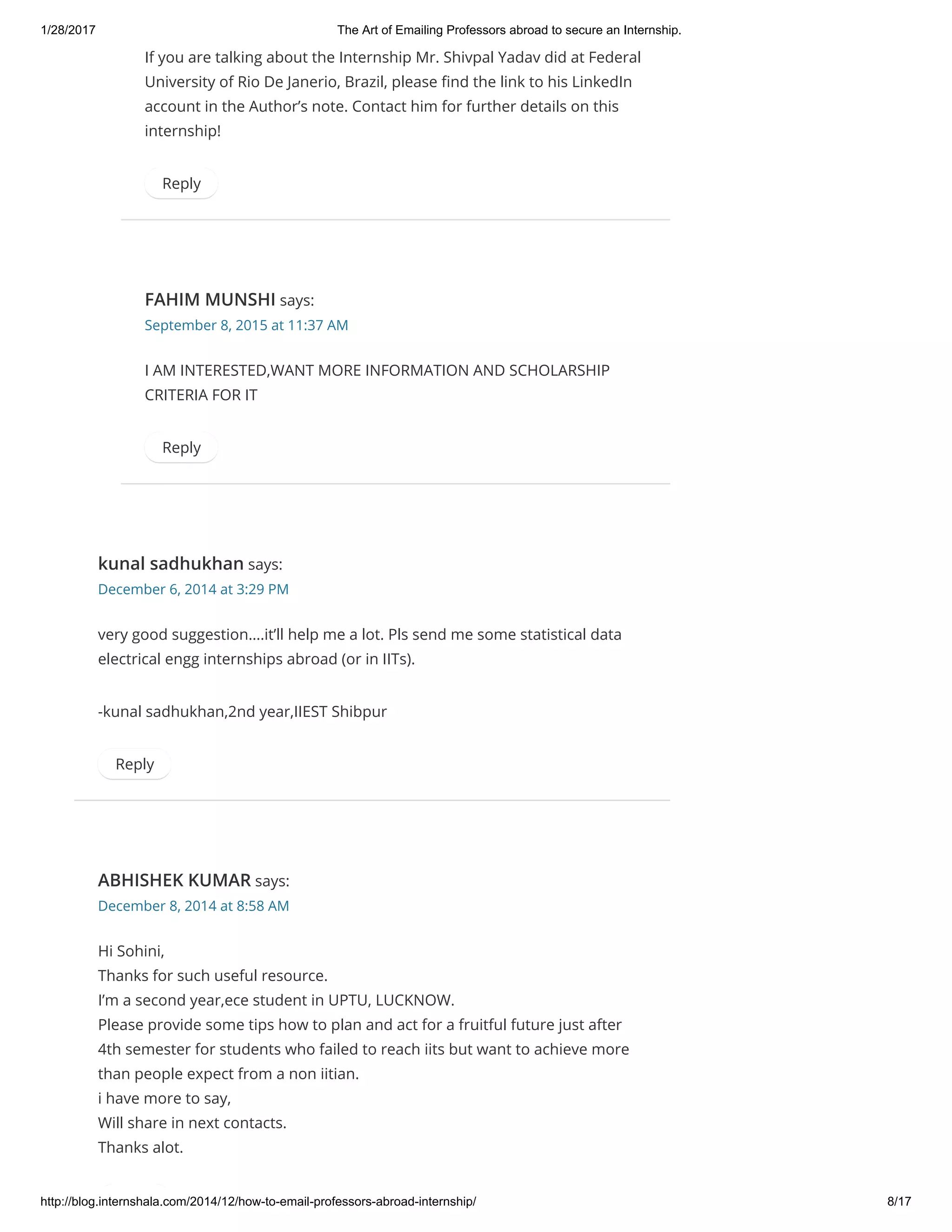 1/28/2017 The Art of Emailing Professors abroad to secure an Internship.
http://blog.internshala.com/2014/12/how­to­email­professors­abroad­internship/ 8/17
If you are talking about the Internship Mr. Shivpal Yadav did at Federal
University of Rio De Janerio, Brazil, please Ҽnd the link to his LinkedIn
account in the Author’s note. Contact him for further details on this
internship!
Reply
FAHIM MUNSHI says:
September 8, 2015 at 11:37 AM
I AM INTERESTED,WANT MORE INFORMATION AND SCHOLARSHIP
CRITERIA FOR IT
Reply
kunal sadhukhan says:
December 6, 2014 at 3:29 PM
very good suggestion….it’ll help me a lot. Pls send me some statistical data
electrical engg internships abroad (or in IITs).
-kunal sadhukhan,2nd year,IIEST Shibpur
Reply
ABHISHEK KUMAR says:
December 8, 2014 at 8:58 AM
Hi Sohini,
Thanks for such useful resource.
I’m a second year,ece student in UPTU, LUCKNOW.
Please provide some tips how to plan and act for a fruitful future just after
4th semester for students who failed to reach iits but want to achieve more
than people expect from a non iitian.
i have more to say,
Will share in next contacts.
Thanks alot.
 