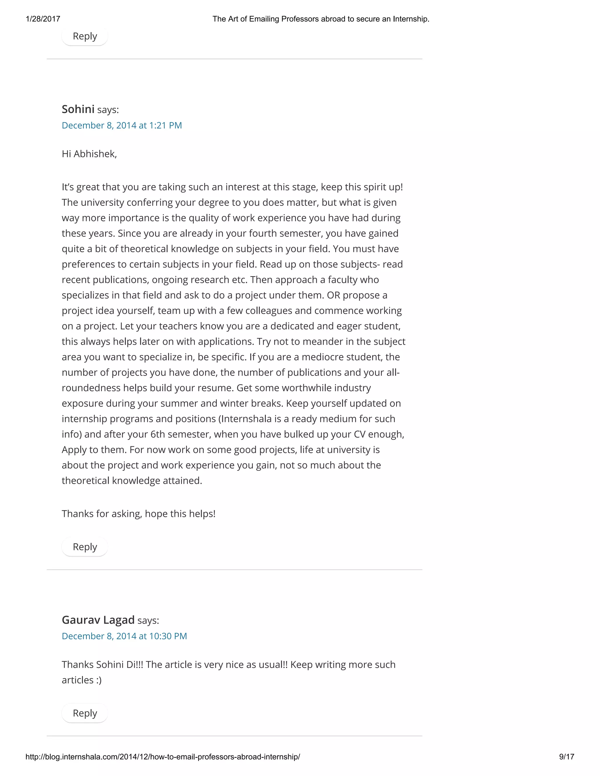 1/28/2017 The Art of Emailing Professors abroad to secure an Internship.
http://blog.internshala.com/2014/12/how­to­email­professors­abroad­internship/ 9/17
Reply
Sohini says:
December 8, 2014 at 1:21 PM
Hi Abhishek,
It’s great that you are taking such an interest at this stage, keep this spirit up!
The university conferring your degree to you does matter, but what is given
way more importance is the quality of work experience you have had during
these years. Since you are already in your fourth semester, you have gained
quite a bit of theoretical knowledge on subjects in your Ҽeld. You must have
preferences to certain subjects in your Ҽeld. Read up on those subjects- read
recent publications, ongoing research etc. Then approach a faculty who
specializes in that Ҽeld and ask to do a project under them. OR propose a
project idea yourself, team up with a few colleagues and commence working
on a project. Let your teachers know you are a dedicated and eager student,
this always helps later on with applications. Try not to meander in the subject
area you want to specialize in, be speciҼc. If you are a mediocre student, the
number of projects you have done, the number of publications and your all-
roundedness helps build your resume. Get some worthwhile industry
exposure during your summer and winter breaks. Keep yourself updated on
internship programs and positions (Internshala is a ready medium for such
info) and after your 6th semester, when you have bulked up your CV enough,
Apply to them. For now work on some good projects, life at university is
about the project and work experience you gain, not so much about the
theoretical knowledge attained.
Thanks for asking, hope this helps!
Reply
Gaurav Lagad says:
December 8, 2014 at 10:30 PM
Thanks Sohini Di!!! The article is very nice as usual!! Keep writing more such
articles :)
Reply
 