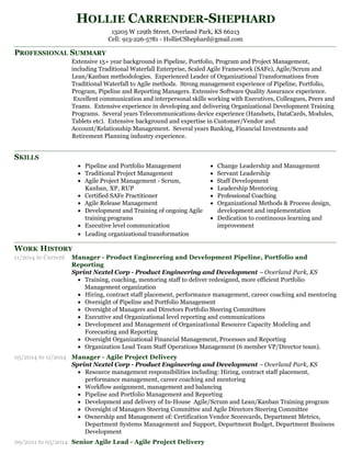 PROFESSIONAL SUMMARY
SKILLS
WORK HISTORY
HOLLIE CARRENDER-SHEPHARD
13205 W 129th Street, Overland Park, KS 66213
Cell: 913-226-5781 - HollieCShephard@gmail.com
Extensive 15+ year background in Pipeline, Portfolio, Program and Project Management,
including Traditional Waterfall Enterprise, Scaled Agile Framework (SAFe), Agile/Scrum and
Lean/Kanban methodologies. Experienced Leader of Organizational Transformations from
Traditional Waterfall to Agile methods. Strong management experience of Pipeline, Portfolio,
Program, Pipeline and Reporting Managers. Extensive Software Quality Assurance experience.
Excellent communication and interpersonal skills working with Executives, Colleagues, Peers and
Teams. Extensive experience in developing and delivering Organizational Development Training
Programs. Several years Telecommunications device experience (Handsets, DataCards, Modules,
Tablets etc). Extensive background and expertise in Customer/Vendor and
Account/Relationship Management. Several years Banking, Financial Investments and
Retirement Planning industry experience.
Pipeline and Portfolio Management
Traditional Project Management
Agile Project Management - Scrum,
Kanban, XP, RUP
Certified SAFe Practitioner
Agile Release Management
Development and Training of ongoing Agile
training programs
Executive level communication
Leading organizational transformation
Change Leadership and Management
Servant Leadership
Staff Development
Leadership Mentoring
Professional Coaching
Organizational Methods & Process design,
development and implementation
Dedication to continuous learning and
improvement
11/2014 to Current Manager - Product Engineering and Development Pipeline, Portfolio and
Reporting
Sprint Nextel Corp - Product Engineering and Development –Overland Park, KS
Training, coaching, mentoring staff to deliver redesigned, more efficient Portfolio
Management organization
Hiring, contract staff placement, performance management, career coaching and mentoring
Oversight of Pipeline and Portfolio Management
Oversight of Managers and Directors Portfolio Steering Committees
Executive and Organizational level reporting and communications
Development and Management of Organizational Resource Capacity Modeling and
Forecasting and Reporting
Oversight Organizational Financial Management, Processes and Reporting
Organization Lead Team Staff Operations Management (6 member VP/Director team).
05/2014 to 11/2014 Manager - Agile Project Delivery
Sprint Nextel Corp - Product Engineering and Development –Overland Park, KS
Resource management responsibilities including: Hiring, contract staff placement,
performance management, career coaching and mentoring
Workflow assignment, management and balancing
Pipeline and Portfolio Management and Reporting
Development and delivery of In-House Agile/Scrum and Lean/Kanban Training program
Oversight of Managers Steering Committee and Agile Directors Steering Committee
Ownership and Management of: Certification Vendor Scorecards, Department Metrics,
Department Systems Management and Support, Department Budget, Department Business
Development
09/2011 to 05/2014 Senior Agile Lead - Agile Project Delivery
 