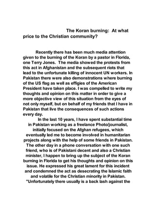 The Koran burning: At what
price to the Christian community?
Recently there has been much media attention
given to the burning of the Koran by a pastor in Florida,
one Terry Jones. The media showed the protests from
this act in Afghanistan and the subsequent riots that
lead to the unfortunate killing of innocent UN workers. In
Pakistan there were also demonstrations where burning
of the US flag as well as effigies of the American
President have taken place. I was compelled to write my
thoughts and opinion on this matter in order to give a
more objective view of this situation from the eyes of
not only myself, but on behalf of my friends that I have in
Pakistan that live the consequences of such actions
every day.
In the last 10 years, I have spent substantial time
in Pakistan working as a freelance Photo/journalist,
initially focused on the Afghan refugees, which
eventually led me to become involved in humanitarian
projects along with the help of some friends in Pakistan.
The other day in a phone conversation with one such
friend, who is of Pakistani decent and also a Christian
minister, I happen to bring up the subject of the Koran
burning in Florida to get his thoughts and opinion on this
issue. He expressed his great lament for this incident
and condemned the act as desecrating the Islamic faith
and volatile for the Christian minority in Pakistan.
"Unfortunately there usually is a back lash against the
 
