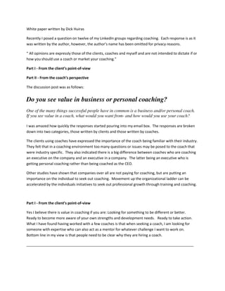 White paper written by Dick Huiras
Recently I posed a question on twelve of my LinkedIn groups regarding coaching. Each response is as it
was written by the author, however, the author’s name has been omitted for privacy reasons.
“ All opinions are expressly those of the clients, coaches and myself and are not intended to dictate if or
how you should use a coach or market your coaching.”
Part I - From the client’s point-of-view
Part II - From the coach’s perspective
The discussion post was as follows:
Do you see value in business or personal coaching?
One of the many things successful people have in common is a business and/or personal coach.
If you see value in a coach, what would you want from- and how would you use your coach?
I was amazed how quickly the responses started pouring into my email box. The responses are broken
down into two categories, those written by clients and those written by coaches.
The clients using coaches have expressed the importance of the coach being familiar with their industry.
They felt that in a coaching environment too many questions or issues may be posed to the coach that
were industry specific. They also indicated there is a big difference between coaches who are coaching
an executive on the company and an executive in a company. The latter being an executive who is
getting personal coaching rather than being coached as the CEO.
Other studies have shown that companies over all are not paying for coaching, but are putting an
importance on the individual to seek out coaching. Movement up the organizational ladder can be
accelerated by the individuals initiatives to seek out professional growth through training and coaching.
Part I - From the client’s point-of-view
Yes I believe there is value in coaching if you are: Looking for something to be different or better.
Ready to become more aware of your own strengths and development needs. Ready to take action.
What I have found having worked with a few coaches is that when seeking a coach, I am looking for
someone with expertise who can also act as a mentor for whatever challenge I want to work on.
Bottom line in my view is that people need to be clear why they are hiring a coach.
___________________________________________________________________________________
 