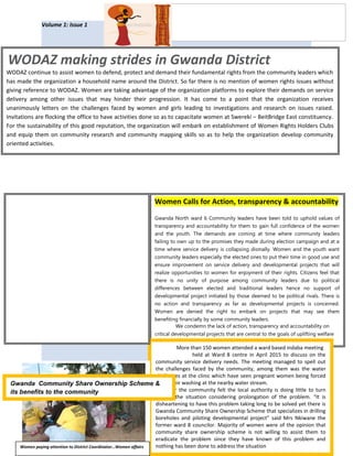 WOMEN DEVELOPMENT
ASSOCIATION IN ZIMBABWE
Volume 1: Issue 1
Giving women a voice Page 1
WODAZ making strides in Gwanda District
WODAZ continue to assist women to defend, protect and demand their fundamental rights from the community leaders which
has made the organization a household name around the District. So far there is no mention of women rights issues without
giving reference to WODAZ. Women are taking advantage of the organization platforms to explore their demands on service
delivery among other issues that may hinder their progression. It has come to a point that the organization receives
unanimously letters on the challenges faced by women and girls leading to investigations and research on issues raised.
Invitations are flocking the office to have activities done so as to capacitate women at Swereki – BeitBridge East constituency.
For the sustainability of this good reputation, the organization will embark on establishment of Women Rights Holders Clubs
and equip them on community research and community mapping skills so as to help the organization develop community
oriented activities.
Women Calls for Action, transparency & accountability
Gwanda North ward 6 Community leaders have been told to uphold values of
transparency and accountability for them to gain full confidence of the women
and the youth. The demands are coming at time where community leaders
failing to own up to the promises they made during election campaign and at a
time where service delivery is collapsing dismally. Women and the youth want
community leaders especially the elected ones to put their time in good use and
ensure improvement on service delivery and developmental projects that will
realize opportunities to women for enjoyment of their rights. Citizens feel that
there is no unity of purpose among community leaders due to political
differences between elected and traditional leaders hence no support of
developmental project initiated by those deemed to be political rivals. There is
no action and transparency as far as developmental projects is concerned.
Women are denied the right to embark on projects that may see them
benefiting financially by some community leaders.
We condemn the lack of action, transparency and accountability on
critical developmental projects that are central to the goals of uplifting welfare
of women and the youth said Mrs Polina Moyo of Mtshazo Village.
More than 150 women attended a ward based indaba meeting
held at Ward 8 centre in April 2015 to discuss on the
community service delivery needs. The meeting managed to spell out
the challenges faced by the community, among them was the water
challenges at the clinic which have seen pregnant women being forced
to do their washing at the nearby water stream.
However the community felt the local authority is doing little to turn
around the situation considering prolongation of the problem. “It is
disheartening to have this problem taking long to be solved yet there is
Gwanda Community Share Ownership Scheme that specializes in drilling
boreholes and piloting developmental project” said Mrs Nkiwane the
former ward 8 councilor. Majority of women were of the opinion that
community share ownership scheme is not willing to assist them to
eradicate the problem since they have known of this problem and
nothing has been done to address the situation
Gwanda Community Share Ownership Scheme &
its benefits to the community
Women paying attention to District Coordinator…Women affairs
 