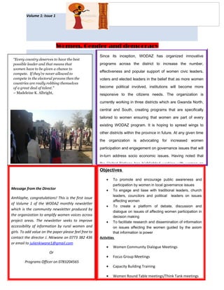 WOMEN DEVELOPMENT
ASSOCIATION IN ZIMBABWE
Volume 1: Issue 1
Giving women a voice Page 2
Since its inception, WODAZ has organized innovative
programs across the district to increase the number,
effectiveness and popular support of women civic leaders,
voters and elected leaders in the belief that as more women
become political involved, institutions will become more
responsive to the citizens needs. The organization is
currently working in three districts which are Gwanda North,
central and South, creating programs that are specifically
tailored to women ensuring that women are part of every
existing WODAZ program. It is hoping to spread wings to
other districts within the province in future. At any given time
the organization is advocating for increased women
participation and engagement on governance issues that will
in-turn address socio economic issues. Having noted that
the United Nations has highlighted working with women as
Message from the Director
Amhlophe, congratulations! This is the first issue
of Volume 1 of the WODAZ monthly newsletter
which is the community newsletter produced by
the organization to amplify women voices across
project areas. The newsletter seeks to improve
accessibility of information by rural women and
girls. To add value on the paper please feel free to
contact the director J. Nkiwane on 0773 382 436
or email to julienkiwane1@gmail.com
Or
Programs Officer on 0783204565
Objectives
• To promote and encourage public awareness and
participation by women in local governance issues
• To engage and liase with traditional leaders, church
leaders, councilors and political leaders on issues
affecting women
• To create a platform of debate, discussion and
dialogue on issues of affecting women participation in
decision making
• To facilitate research and dissemination of information
on issues affecting the women guided by the axiom
that information is power
Activities
• Women Community Dialogue Meetings
• Focus Group Meetings
• Capacity Building Training
• Women Round Table meetings/Think Tank meetings
Women, Gender and democracy
“Every country deserves to have the best
possible leader and that means that
women have to be given a chance to
compete. If they’re never allowed to
compete in the electoral process then the
countries are really robbing themselves
of a great deal of talent.”
– Madeleine K. Albright,
 