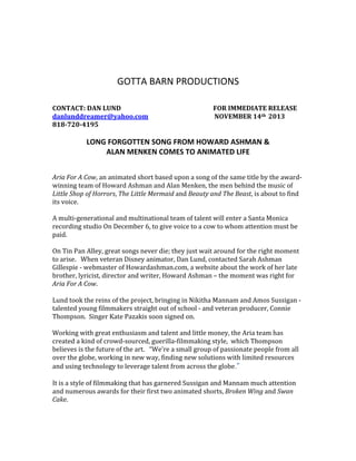  
	
  
	
  
	
  
GOTTA	
  BARN	
  PRODUCTIONS	
  
	
  
	
  
CONTACT:	
  DAN	
  LUND	
  	
  	
  	
  	
  	
  	
  	
  	
  	
  	
  	
  	
  	
  	
  	
  	
  	
  	
  	
  	
  	
  	
  	
  	
  	
  	
  	
  	
  	
  	
  	
  	
  	
  	
  	
  	
  	
  	
  	
  	
  	
  	
  	
  	
  	
  	
  	
  	
  	
  	
  	
  	
  	
  	
  	
  	
  	
  	
  	
  FOR	
  IMMEDIATE	
  RELEASE	
  
danlunddreamer@yahoo.com	
  	
  	
  	
  	
  	
  	
  	
  	
  	
  	
  	
  	
  	
  	
  	
  	
  	
  	
  	
  	
  	
  	
  	
  	
  	
  	
  	
  	
  	
  	
  	
  	
  	
  	
  	
  	
  	
  	
  	
  	
  	
  	
  NOVEMBER	
  14th	
  	
  2013	
  
818-­720-­4195	
  
	
  
LONG	
  FORGOTTEN	
  SONG	
  FROM	
  HOWARD	
  ASHMAN	
  &	
  	
  
ALAN	
  MENKEN	
  COMES	
  TO	
  ANIMATED	
  LIFE	
  
	
  
	
  
Aria	
  For	
  A	
  Cow,	
  an	
  animated	
  short	
  based	
  upon	
  a	
  song	
  of	
  the	
  same	
  title	
  by	
  the	
  award-­‐
winning	
  team	
  of	
  Howard	
  Ashman	
  and	
  Alan	
  Menken,	
  the	
  men	
  behind	
  the	
  music	
  of	
  
Little	
  Shop	
  of	
  Horrors,	
  The	
  Little	
  Mermaid	
  and	
  Beauty	
  and	
  The	
  Beast,	
  is	
  about	
  to	
  find	
  
its	
  voice.	
  
	
  
A	
  multi-­‐generational	
  and	
  multinational	
  team	
  of	
  talent	
  will	
  enter	
  a	
  Santa	
  Monica	
  
recording	
  studio	
  On	
  December	
  6,	
  to	
  give	
  voice	
  to	
  a	
  cow	
  to	
  whom	
  attention	
  must	
  be	
  
paid.	
  
	
  
On	
  Tin	
  Pan	
  Alley,	
  great	
  songs	
  never	
  die;	
  they	
  just	
  wait	
  around	
  for	
  the	
  right	
  moment	
  
to	
  arise.	
  	
  	
  When	
  veteran	
  Disney	
  animator,	
  Dan	
  Lund,	
  contacted	
  Sarah	
  Ashman	
  
Gillespie	
  -­‐	
  webmaster	
  of	
  Howardashman.com,	
  a	
  website	
  about	
  the	
  work	
  of	
  her	
  late	
  
brother,	
  lyricist,	
  director	
  and	
  writer,	
  Howard	
  Ashman	
  –	
  the	
  moment	
  was	
  right	
  for	
  
Aria	
  For	
  A	
  Cow.	
  
	
  
Lund	
  took	
  the	
  reins	
  of	
  the	
  project,	
  bringing	
  in	
  Nikitha	
  Mannam	
  and	
  Amos	
  Sussigan	
  -­‐	
  
talented	
  young	
  filmmakers	
  straight	
  out	
  of	
  school	
  -­‐	
  and	
  veteran	
  producer,	
  Connie	
  
Thompson.	
  	
  Singer	
  Kate	
  Pazakis	
  soon	
  signed	
  on.	
  
	
  
Working	
  with	
  great	
  enthusiasm	
  and	
  talent	
  and	
  little	
  money,	
  the	
  Aria	
  team	
  has	
  
created	
  a	
  kind	
  of	
  crowd-­‐sourced,	
  guerilla-­‐filmmaking	
  style,	
  	
  which	
  Thompson	
  
believes	
  is	
  the	
  future	
  of	
  the	
  art.	
  	
  	
  “We’re	
  a	
  small	
  group	
  of	
  passionate	
  people	
  from	
  all	
  
over	
  the	
  globe,	
  working	
  in	
  new	
  way,	
  finding	
  new	
  solutions	
  with	
  limited	
  resources	
  
and	
  using	
  technology	
  to	
  leverage	
  talent	
  from	
  across	
  the	
  globe.”
It	
  is	
  a	
  style	
  of	
  filmmaking	
  that	
  has	
  garnered	
  Sussigan	
  and	
  Mannam	
  much	
  attention	
  
and	
  numerous	
  awards	
  for	
  their	
  first	
  two	
  animated	
  shorts,	
  Broken	
  Wing	
  and	
  Swan	
  
Cake.	
  
	
  
 