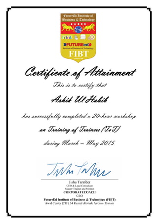 Certificate of Attainment
This is to certify that
Ashik Ul Habib
has successfully completed a 20-hour workshop
on Training of Trainers (ToT)
during March – May 2015
Jishu Tarafder
CEO & Lead Consultant
Master Trainer and Mentor
CORPORATECOACH
CEO
FutureEd Institute of Business & Technology (FIBT)
Awal Center (21F) 34 Kemal Ataturk Avenue, Banani
 