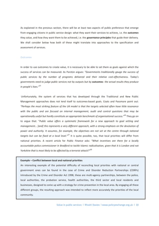 Value in public services l Rhodri Davies l www.policyexchange.org.uk l 10
As explained in the previous section, there will be at least two aspects of public preference that emerge
from engaging citizens in public service design: what they want their services to achieve, i.e. the outcomes
they value, and how they want them to be achieved, i.e. the governance principles that guide their delivery.
We shall consider below how both of these might translate into approaches to the specification and
assessment of services.
Outcomes
In order to use outcomes to create value, it is necessary to be able to set them as goals against which the
success of services can be measured. As Parston argues: "Governments traditionally gauge the success of
public services by the number of programs delivered and their relative cost-effectiveness. Today’s
governments need to judge public services not by outputs but by outcomes- the actual results they produce
in people’s lives.”
25
Unfortunately, the system of services that has developed through the Traditional and New Public
Management approaches does not lend itself to outcomes-based goals. Coats and Passmore point out:
“Perhaps the most striking feature of the UK model is that the targets selected often have little resonance
with the public and are focused on internal management, audit and control questions that may be
operationally useful but hardly constitute an appropriate benchmark of organisational success.”
26
They go on
to argue that: “Public value offers a systematic framework for a new approach to goal setting and
management… [and] this represents a very different approach, with a strong emphasis on the devolution of
power and authority. It assumes, for example, the objectives are not set at the centre through national
targets but can be fixed at a local level.”
27
It is quite possible, too, that local priorities will differ from
national priorities. A recent article for Public Finance asks: “What incentives are there for a locally
accountable police commissioner in Bradford to tackle Islamic radicalisation, given that it is London and not
Yorkshire that is most likely to be affected by a terrorist attack?”
28
Example – Conflict between local and national priorities
An interesting example of the potential difficulty of reconciling local priorities with national or central
government ones can be found in the case of Crime and Disorder Reduction Partnerships (CDRPs)
Introduced by the Crime and Disorder Act 1998, these are multi-agency partnerships, between the police,
local authorities, the probation service, health authorities, the third sector and local residents and
businesses, designed to come up with a strategy for crime prevention in the local area. By engaging all these
different groups, the resulting approach was intended to reflect more accurately the priorities of the local
community.
 