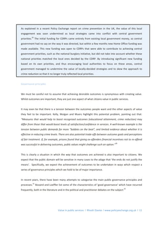 Value in public services l Rhodri Davies l www.policyexchange.org.uk l 11
As explained in a recent Policy Exchange report on crime prevention in the UK, the value of this local
engagement was soon undermined as local strategies came into conflict with central government
priorities.
29
The initial funding for CDRPs came entirely from existing local government money, so central
government had no say on the way it was directed, but within a few months new Home Office funding was
made available. This new funding was open to CDRPs that were able to contribute to achieving central
government priorities, such as the national burglary initiative, but did not take into account whether these
national priorities matched the local ones decided by the CDRP. By introducing significant new funding
based on its own priorities, and thus encouraging local authorities to focus on these areas, central
government managed to undermine the value of locally-decided strategies and to skew the approach to
crime reduction so that it no longer truly reflected local priorities.
Governance principles
We must be careful not to assume that achieving desirable outcomes is synonymous with creating value.
Whilst outcomes are important, they are just one aspect of what citizens value in public services.
It may even be that there is a tension between the outcomes people want and the other aspects of value
they feel to be important. Kelly, Mulgan and Muers highlight this potential problem, pointing out that:
“Measures that would help to boost recognised outcomes (educational attainment, crime reduction) may
differ from those that would boost levels of satisfaction/confidence in services. A well-known example is the
tension between public demands for more “bobbies on the beat”, and limited evidence about whether it is
effective in reducing crime levels. There are also potential trade-offs between outcome goals and perceptions
of fair treatment. If, for example, prisons found that giving ex-offenders financial incentives not to re-offend
was successful in delivering outcomes, public values might challenge such an option.”30
This is clearly a situation in which the way that outcomes are achieved is also important to citizens. We
expect that the public domain will be sensitive in many cases to the adage that ‘the ends do not justify the
means’. Specifically, we expect the achievement of outcomes to be undertaken in ways which respect a
series of governance principles which we hold to be of major importance.
In recent years, there have been many attempts to categorise the main public governance principles and
processes.
31
Bovaird and Loeffler list some of the characteristics of ‘good governance’ which have recurred
frequently, both in the literature and in the political and practitioner debates on the subject:
32
 