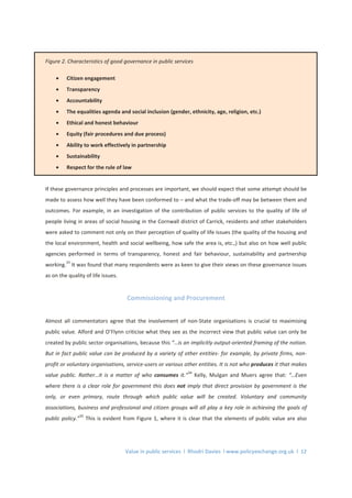 Value in public services l Rhodri Davies l www.policyexchange.org.uk l 12
Figure 2. Characteristics of good governance in public services
• Citizen engagement
• Transparency
• Accountability
• The equalities agenda and social inclusion (gender, ethnicity, age, religion, etc.)
• Ethical and honest behaviour
• Equity (fair procedures and due process)
• Ability to work effectively in partnership
• Sustainability
• Respect for the rule of law
If these governance principles and processes are important, we should expect that some attempt should be
made to assess how well they have been conformed to – and what the trade-off may be between them and
outcomes. For example, in an investigation of the contribution of public services to the quality of life of
people living in areas of social housing in the Cornwall district of Carrick, residents and other stakeholders
were asked to comment not only on their perception of quality of life issues (the quality of the housing and
the local environment, health and social wellbeing, how safe the area is, etc.,) but also on how well public
agencies performed in terms of transparency, honest and fair behaviour, sustainability and partnership
working.
33
It was found that many respondents were as keen to give their views on these governance issues
as on the quality of life issues.
Commissioning and Procurement
Almost all commentators agree that the involvement of non-State organisations is crucial to maximising
public value. Alford and O’Flynn criticise what they see as the incorrect view that public value can only be
created by public sector organisations, because this “…is an implicitly output-oriented framing of the notion.
But in fact public value can be produced by a variety of other entities- for example, by private firms, non-
profit or voluntary organisations, service-users or various other entities. It is not who produces it that makes
value public. Rather…it is a matter of who consumes it.”
34
Kelly, Mulgan and Muers agree that: “…Even
where there is a clear role for government this does not imply that direct provision by government is the
only, or even primary, route through which public value will be created. Voluntary and community
associations, business and professional and citizen groups will all play a key role in achieving the goals of
public policy.”
35
This is evident from Figure 1, where it is clear that the elements of public value are also
 
