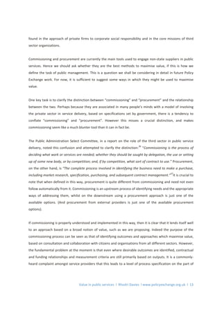 Value in public services l Rhodri Davies l www.policyexchange.org.uk l 13
found in the approach of private firms to corporate social responsibility and in the core missions of third
sector organizations.
Commissioning and procurement are currently the main tools used to engage non-state suppliers in public
services. Hence we should ask whether they are the best methods to maximise value, if this is how we
define the task of public management. This is a question we shall be considering in detail in future Policy
Exchange work. For now, it is sufficient to suggest some ways in which they might be used to maximise
value.
One key task is to clarify the distinction between “commissioning” and “procurement” and the relationship
between the two. Perhaps because they are associated in many people’s minds with a model of involving
the private sector in service delivery, based on specifications set by government, there is a tendency to
conflate “commissioning” and “procurement”. However this misses a crucial distinction, and makes
commissioning seem like a much blunter tool than it can in fact be.
The Public Administration Select Committee, in a report on the role of the third sector in public service
delivery, noted this confusion and attempted to clarify the distinction:
36
“Commissioning is the process of
deciding what work or services are needed; whether they should be sought by delegation, the use or setting
up of some new body, or by competition; and, if by competition, what sort of contract to use.” Procurement,
on the other hand, is “The complete process involved in identifying the business need to make a purchase,
including market research, specification, purchasing, and subsequent contract management.”
37
It is crucial to
note that when defined in this way, procurement is quite different from commissioning and need not even
follow automatically from it. Commissioning is an upstream process of identifying needs and the appropriate
ways of addressing them, whilst on the downstream using a procurement approach is just one of the
available options. (And procurement from external providers is just one of the available procurement
options).
If commissioning is properly understood and implemented in this way, then it is clear that it lends itself well
to an approach based on a broad notion of value, such as we are proposing. Indeed the purpose of the
commissioning process can be seen as that of identifying outcomes and approaches which maximise value,
based on consultation and collaboration with citizens and organisations from all different sectors. However,
the fundamental problem at the moment is that even where desirable outcomes are identified, contractual
and funding relationships and measurement criteria are still primarily based on outputs. It is a commonly-
heard complaint amongst service providers that this leads to a level of process specification on the part of
 
