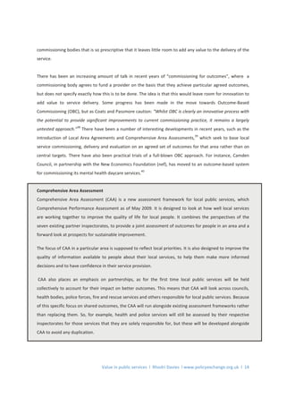 Value in public services l Rhodri Davies l www.policyexchange.org.uk l 14
commissioning bodies that is so prescriptive that it leaves little room to add any value to the delivery of the
service.
There has been an increasing amount of talk in recent years of “commissioning for outcomes”, where a
commissioning body agrees to fund a provider on the basis that they achieve particular agreed outcomes,
but does not specify exactly how this is to be done. The idea is that this would leave room for innovation to
add value to service delivery. Some progress has been made in the move towards Outcome-Based
Commissioning (OBC), but as Coats and Passmore caution: “Whilst OBC is clearly an innovative process with
the potential to provide significant improvements to current commissioning practice, it remains a largely
untested approach.”
38
There have been a number of interesting developments in recent years, such as the
introduction of Local Area Agreements and Comprehensive Area Assessments,
39
which seek to base local
service commissioning, delivery and evaluation on an agreed set of outcomes for that area rather than on
central targets. There have also been practical trials of a full-blown OBC approach. For instance, Camden
Council, in partnership with the New Economics Foundation (nef), has moved to an outcome-based system
for commissioning its mental health daycare services.
40
Comprehensive Area Assessment
Comprehensive Area Assessment (CAA) is a new assessment framework for local public services, which
Comprehensive Performance Assessment as of May 2009. It is designed to look at how well local services
are working together to improve the quality of life for local people. It combines the perspectives of the
seven existing partner inspectorates, to provide a joint assessment of outcomes for people in an area and a
forward look at prospects for sustainable improvement.
The focus of CAA in a particular area is supposed to reflect local priorities. It is also designed to improve the
quality of information available to people about their local services, to help them make more informed
decisions and to have confidence in their service provision.
CAA also places an emphasis on partnerships, as for the first time local public services will be held
collectively to account for their impact on better outcomes. This means that CAA will look across councils,
health bodies, police forces, fire and rescue services and others responsible for local public services. Because
of this specific focus on shared outcomes, the CAA will run alongside existing assessment frameworks rather
than replacing them. So, for example, health and police services will still be assessed by their respective
inspectorates for those services that they are solely responsible for, but these will be developed alongside
CAA to avoid any duplication.
 