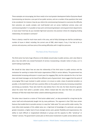 Value in public services l Rhodri Davies l www.policyexchange.org.uk l 15
These examples are encouraging, but there needs to be much greater development before Outcomes-Based
Commissioning can become a core part of our public services, and are a number of key questions that need
to be considered. For instance: How do you reform the commissioning framework to overcome the difficulty
that outcomes are usually complex and multi-faceted and cut across traditional services areas and
commissioning bodies? Is it possible to have joint commissioning between central government departments
or local areas? And how do you translate high-level outcomes into practical criteria for designing funding
relationships, for example in contracts?
There is clearly a need for much more work in this area, and at Policy Exchange we shall be considering a
number of issues in detail, including: the current uses of OBC; what impact, if any, it has had so far on
services and outcomes; and how some of the existing difficulties with it might be overcome.
The Role of the Third Sector
The third sector has had a huge influence on the debate around value in public services, and is also likely to
play a key role within any revised framework of services incorporating a broader notion of value, so it is
worth looking at specifically.
We should be clear about how we view the relationship of the third sector to public services and the
motivation for wanting to involve third sector organisations (TSOs) in service delivery. The government has
demonstrated increasing enthusiasm in recent years for engaging TSOs, but the rationale for this is far from
clear and mixed messages can be heard from different parts of government. Some suggest that the point of
encouraging TSOs to get involved in public services is to ensure as wide a base of potential providers as
possible, in the belief that this will have a positive effect on the quality of services by increasing competition
and driving up standards. Those who hold this view believe that in the end, the State should be agnostic
about the sector from which a provider comes. Others instead take the view that there are particular
attributes of TSOs that make them better suited to delivering particular services.
The latter view is based on a notion of “third sector added value”, an idea promoted for a long time by the
sector itself and enthusiastically bought into by many politicians. The argument is that TSOs have certain
features that enable them to provide services in a way that “adds value” for users and for wider society. The
most often-cited examples of this added value are: a high-level of knowledge of a particular user group;
greater innovation; a higher level of trust amongst service users; greater flexibility and responsiveness; the
ability to reach difficult or marginalised individuals or groups and the capacity to offer “joined-up” or
“holistic” services. The government’s action plan on third sector involvement in public service delivery states
 