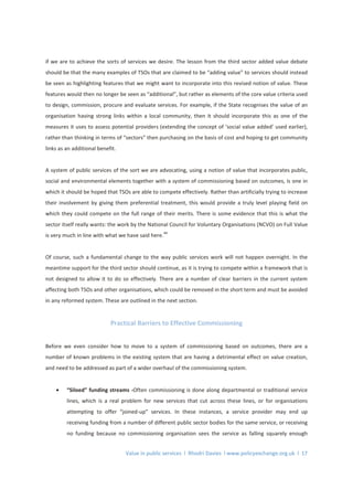 Value in public services l Rhodri Davies l www.policyexchange.org.uk l 17
if we are to achieve the sorts of services we desire. The lesson from the third sector added value debate
should be that the many examples of TSOs that are claimed to be “adding value” to services should instead
be seen as highlighting features that we might want to incorporate into this revised notion of value. These
features would then no longer be seen as “additional”, but rather as elements of the core value criteria used
to design, commission, procure and evaluate services. For example, if the State recognises the value of an
organisation having strong links within a local community, then it should incorporate this as one of the
measures it uses to assess potential providers (extending the concept of ‘social value added’ used earlier),
rather than thinking in terms of “sectors” then purchasing on the basis of cost and hoping to get community
links as an additional benefit.
A system of public services of the sort we are advocating, using a notion of value that incorporates public,
social and environmental elements together with a system of commissioning based on outcomes, is one in
which it should be hoped that TSOs are able to compete effectively. Rather than artificially trying to increase
their involvement by giving them preferential treatment, this would provide a truly level playing field on
which they could compete on the full range of their merits. There is some evidence that this is what the
sector itself really wants: the work by the National Council for Voluntary Organisations (NCVO) on Full Value
is very much in line with what we have said here.
44
Of course, such a fundamental change to the way public services work will not happen overnight. In the
meantime support for the third sector should continue, as it is trying to compete within a framework that is
not designed to allow it to do so effectively. There are a number of clear barriers in the current system
affecting both TSOs and other organisations, which could be removed in the short term and must be avoided
in any reformed system. These are outlined in the next section.
Practical Barriers to Effective Commissioning
Before we even consider how to move to a system of commissioning based on outcomes, there are a
number of known problems in the existing system that are having a detrimental effect on value creation,
and need to be addressed as part of a wider overhaul of the commissioning system.
• “Siloed” funding streams -Often commissioning is done along departmental or traditional service
lines, which is a real problem for new services that cut across these lines, or for organisations
attempting to offer “joined-up” services. In these instances, a service provider may end up
receiving funding from a number of different public sector bodies for the same service, or receiving
no funding because no commissioning organisation sees the service as falling squarely enough
 