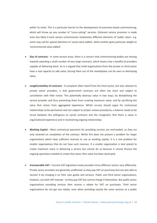 Value in public services l Rhodri Davies l www.policyexchange.org.uk l 18
within its remit. This is a particular barrier to the development of outcomes based commissioning,
which will throw up any number of “cross-cutting” services. Coherent service provision is made
even less likely if each service commissioner emphasises different elements of ‘public value’, e.g.
some may call for special attention to ‘social value added’, while another gives particular weight to
‘environmental value added’.
• Size of contracts - In some service areas, there is a concern that commissioning bodies are moving
towards awarding a small number of very large contracts, which leaves only a handful of providers
capable of delivering them. As it is argued that small organisations from the private or third sector
have a real capacity to add value, forcing them out of the marketplace can be seen as destroying
value.
• Length/volatility of contracts - A complaint often heard from the third sector, but also relevant to
private sector providers, is that government contracts are often too short and subject to
cancellation with little notice. This potentially destroys value in two ways, by destabilising the
service provider and thus preventing them from creating maximum value, and by sacrificing the
value that comes from aggregated experience. Whilst no-one should argue for contractual
relationships to be permanent and not subject to proper review procedures, a balance needs to be
struck between the willingness to cancel contracts and the recognition that there is value in
organisational experience and in maintaining ongoing relationships.
• Working Capital - Most contractual payments for providing services are end-loaded, so they are
only received on completion of the contract. Whilst this does not present a problem for larger
organisations which have sufficient reserves to use as working capital, it is a real problem for
smaller organisations that do not have such reserves. If a smaller organisation is best placed to
create maximum value in delivering a service but cannot do so because it cannot finance the
ongoing operations needed to create that value, then value has been destroyed.
• Irrecoverable VAT – Current VAT legislation treats providers from different sectors very differently.
Private sector providers are generally unaffected, as they pay VAT on purchases but are also able to
recover it by charging it on their own goods and services. Public and third sector organisations,
however, are both VAT exempt - so they pay VAT but cannot charge it themselves. But public sector
organisations providing services then receive a rebate for VAT on purchases. Third sector
organisations do not get any rebate, even when providing exactly the same services as a public
 