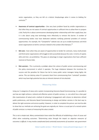 Value in public services l Rhodri Davies l www.policyexchange.org.uk l 19
sector organisation, so they are left at a distinct disadvantage when it comes to bidding for
contracts.
45
• Awareness of contract opportunities - One very basic problem faced by smaller organsiations is
that often they are not aware of contract opportunities in sufficient time to allow them to prepare
a bid. Partly this is about commissioners developing better relationships with their supply base, but
it is also about using new technology more effectively to remove this barrier. A number of
commissioning bodies now have dedicated websites notifying potential providers of contract
opportunities. For example, the “CompeteFor” website was set up to enable businesses and third
sector organisations to bid for contracts related to the London 2012 Olympics.
46
• Bid costs - Even when they are aware of opportunities to tender for contracts, many small private
and third sector organizations still struggle to bid successfully because the costs- in terms of capital,
skills and time- are prohibitive. This gives an advantage to larger organizations that have sufficient
reserves to finance bids.
• Risk aversion - This is primarily a problem about the culture of public service commissioning and
the policy environment in which it operates. The huge imbalance between the incentives for
success and the penalties for failure has led to many public sector managers being highly risk
averse. This can destroy value if it prevents them from commissioning from “untested” providers
which may have high potential but also an inherent element of risk attached.
Measuring Value
Using our 5 categories of value and a system incorporating Outcome Based Commissioning, it is possible to
see how we might achieve a rational and effective system of public services, i.e. one which has a clear goal
(the maximisation of value) and a method of achieving it (engagement with citizens to determine refined
public preferences, and Outcome Based Commissioning to design and deliver services in the best way to
deliver the right outcomes and service quality). However, in order to complete this picture, we must be able
to show that our methods are achieving the goals we originally set. Hence a crucial part of a revised system
of public services is a means of measuring the value created.
This is not a simple task. Many commentators have noted the difficulty of establishing a chain of cause and
effect when evaluating outcomes: “Determining value through the impact on objective measures of
outcomes is difficult. It may involve complicated (and contested) assessments of causation: was government
 