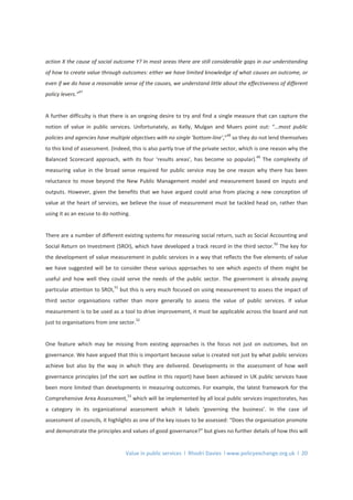 Value in public services l Rhodri Davies l www.policyexchange.org.uk l 20
action X the cause of social outcome Y? In most areas there are still considerable gaps in our understanding
of how to create value through outcomes: either we have limited knowledge of what causes an outcome, or
even if we do have a reasonable sense of the causes, we understand little about the effectiveness of different
policy levers.”
47
A further difficulty is that there is an ongoing desire to try and find a single measure that can capture the
notion of value in public services. Unfortunately, as Kelly, Mulgan and Muers point out: “…most public
policies and agencies have multiple objectives with no single ‘bottom-line’,”
48
so they do not lend themselves
to this kind of assessment. (Indeed, this is also partly true of the private sector, which is one reason why the
Balanced Scorecard approach, with its four ‘results areas’, has become so popular).
49
The complexity of
measuring value in the broad sense required for public service may be one reason why there has been
reluctance to move beyond the New Public Management model and measurement based on inputs and
outputs. However, given the benefits that we have argued could arise from placing a new conception of
value at the heart of services, we believe the issue of measurement must be tackled head on, rather than
using it as an excuse to do nothing.
There are a number of different existing systems for measuring social return, such as Social Accounting and
Social Return on Investment (SROI), which have developed a track record in the third sector.
50
The key for
the development of value measurement in public services in a way that reflects the five elements of value
we have suggested will be to consider these various approaches to see which aspects of them might be
useful and how well they could serve the needs of the public sector. The government is already paying
particular attention to SROI,
51
but this is very much focused on using measurement to assess the impact of
third sector organisations rather than more generally to assess the value of public services. If value
measurement is to be used as a tool to drive improvement, it must be applicable across the board and not
just to organisations from one sector.
52
One feature which may be missing from existing approaches is the focus not just on outcomes, but on
governance. We have argued that this is important because value is created not just by what public services
achieve but also by the way in which they are delivered. Developments in the assessment of how well
governance principles (of the sort we outline in this report) have been achieved in UK public services have
been more limited than developments in measuring outcomes. For example, the latest framework for the
Comprehensive Area Assessment,
53
which will be implemented by all local public services inspectorates, has
a category in its organizational assessment which it labels ‘governing the business’. In the case of
assessment of councils, it highlights as one of the key issues to be assessed: “Does the organisation promote
and demonstrate the principles and values of good governance?” but gives no further details of how this will
 