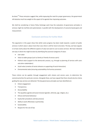 Value in public services l Rhodri Davies l www.policyexchange.org.uk l 21
be done.
54
These omissions suggest that, while espousing the need for proper governance, the government
still attaches much less weight to this aspect of its agenda than improving outcomes.
We shall be considering in future Policy Exchange work how the evaluation of governance principles in
services might be clarified and systematised, in parallel with the development of outcome-based goals and
measurement.
Conclusion and Areas for Further Work
The arguments in this paper show that whilst some progress has been made towards a system of public
services in which value is about more than cost, there is still far more to be done. The key, we have argued,
is to have clarity about the different aspects of value we want to use to assess services. We have indicated
one way in which this might be done by identifying five practical categories of value:
• User value
• Value to wider groups (such as family or friends of service users)
• Political value (support to the democratic process, e.g. through co-planning of services with users
and other stakeholders)
• Social value (creation of social cohesion or supporting of social interaction)
• Environmental value (ensuring sustainability of all service provision)
These criteria can be applied, through engagement with citizens and service users, to determine the
outcome priorities for particular services. Alongside these, we have argued that there should also be criteria
guiding the way services are delivered. The key governance principles we have identified are:
• Citizen engagement
• Transparency
• Accountability
• The equalities agenda and social inclusion (gender, ethnicity, age, religion, etc.)
• Ethical and honest behaviour
• Equity (fair procedures and due process)
• Ability to work effectively in partnership
• Sustainability
• Respect for the rule of law
 