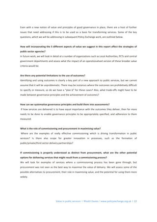 Value in public services l Rhodri Davies l www.policyexchange.org.uk l 22
Even with a new notion of value and principles of good governance in place, there are a host of further
issues that need addressing if this is to be used as a basis for transforming services. Some of the key
questions, which we will be addressing in subsequent Policy Exchange work, are outlined below.
How will incorporating the 5 different aspects of value we suggest in this report affect the strategies of
public sector agencies?
In future work, we will look in detail at a number of organizations such as Local Authorities, PCTs and central
government departments and assess what the impact of an operationalised version of these broader value
criteria would be.
Are there any potential limitations to the use of outcomes?
Identifying and using outcomes is clearly a key part of a new approach to public services, but we cannot
assume that it will be unproblematic. There may be instances where the outcomes are prohibitively difficult
to specify or measure, so do we have a “plan b” for these cases? Also, what trade-offs might have to be
made between governance principles and the achievement of outcomes?
How can we systematise governance principles and build them into assessments?
If how services are delivered is to have equal importance with the outcomes they deliver, then far more
needs to be done to enable governance principles to be appropriately specified, and adherence to them
measured.
What is the role of commissioning and procurement in maximising value?
Where are the examples of really effective commissioning which is driving transformation in public
services? Is there also scope for greater innovation in processes, such as the formation of
public/private/third sector delivery partnerships?
If commissioning is properly understood as distinct from procurement, what are the other potential
options for delivering services that might result from a commissioning process?
We will look for examples of services where a commissioning process has been gone through, but
procurement was not seen as the best way to maximise the value of delivery. We will assess some of the
possible alternatives to procurement, their role in maximising value, and the potential for using them more
widely.
 