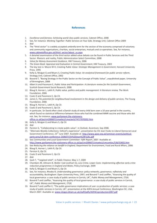 Value in public services l Rhodri Davies l www.policyexchange.org.uk l 23
References
1. Excellence and fairness: Achieving world class public services, Cabinet Office, 2008
2. See, for instance: Working Together: Public Services on Your Side, Strategy Unit, Cabinet Office 2009
3. Ibid
4. The “third sector” is a widely accepted umbrella term for the section of the economy comprised of voluntary
and community organisations, charities, social enterprises, mutuals and co-operatives. See, for instance,
www.cabinetoffice.gov.uk/third_sector/about_us.aspx
5. A detailed examination of the third sector added value debate can be found in Public Services and the Third
Sector: Rhetoric and reality, Public Administration Select Committee, 2008
6. Value for Money Assessment Guidance, HM Treasury, 2006
7. The Green Book: Appraisal and Evaluation in Central Government, HM Treasury, 2003
8. The key text is: Moore M H, Creating Public Value: Strategic Management in Government, Harvard University
Press, 1995
9. Kelly G, Mulgan G and Muers S, Creating Public Value: An analytical framework for public service reform,
Strategy Unit, Cabinet Office, 2002
10. Bovaird T, “Basing Strategy in the Public Sector on the Concept of Public Value”, unpublished paper, University
of Birmingham, 2008
11. Albert A and Passmore E, Public Value and Participation: A Literature review for the Scottish Government,
Scottish Government Social Research, 2008
12. Blaug R, Horner L, Lekhi R, Public value, politics and public management: A literature review, The Work
Foundation, 2006
13. Coats D and Passmore E, Op Cit.
14. James S, The potential for neighbourhood involvement in the design and delivery of public services, The Young
Foundation, 2006
15. Blaug R, Horner L, Lekhi R, Op Cit.
16. Coats D and Passmore E, Op Cit.
17. In particular, Sir David often cited a Danish study of every child born over a 10 year period in the country,
which found no statistical difference between those who had the combined MMR vaccine and those who did
not. See, for instance, www.parliament.the-stationery-
office.co.uk/pa/cm200607/cmselect/cmsctech/747/7070202.htm
18. Kelly G, Mulgan G and Muers S, Op Cit.
19. Ibid
20. Parston G, “Collaborating to create public value”, in Outlook, Accenture, Sep 2008.
21. “Alternate Weekly Collections: Oxford’s experience”, presentation by Cllr Jean Fooks to Liberal Democrat Local
Government Conference, 23
rd
June 2007. Available at: http://www.apse.org.uk/seminars-events/political-
party-pres/Lib-dem-conference-230607/Cllr%20Jean%20Fooks.pdf
22. See Communities and Local Government Committee- Fifth Report, 2007. Available at:
http://www.parliament.the-stationery-office.co.uk/pa/cm200607/cmselect/cmcomloc/536/53602.htm
23. See Reducing the reliance on landfill in England, Department for Environment, Food and Rural Affairs, 2006
24. Blaug R, Horner L, Lekhi R, Op Cit.
25. Parston G, Op Cit.
26. Coats D and Passmore E, Op Cit.
27. Ibid.
28. Gash T, “Targeted relief”, in Public Finance, May 1-7, 2009
29. Chambers M, Ullmann B, Waller I (ed Lockhart G), Less Crime, Lower Costs: Implementing effective early crime
reduction programmes in England and Wales, Policy Exchange, 2009
30. Kelly G, Mulgan G and Muers S, Op Cit.
31. See, for instance, Rhodes R, Understanding governance: policy networks, governance, reflexivity and
accountability, Buckingham: Open University Press, 1997; and Bovaird T and Loeffler, “Assessing the quality of
local governance: a case study of public services in Carrick, UK”, Public Money and Management, 27(4)
32. Bovaird T and Loeffler, “Assessing the quality of local governance: a case study of public services in Carrick,
UK”, Public Money and Management, 27(4)
33. Bovaird T and Loeffler E, “The public governance implications of user co-production of public services: a case
study of public services in Carrick, UK”, presentation at the ASPA Annual Conference, Washington DC, USA,
March 2007. Available at: www.inlogov.bham.ac.uk/staff/pdfs/ASPACoproduction2007.pdf
 