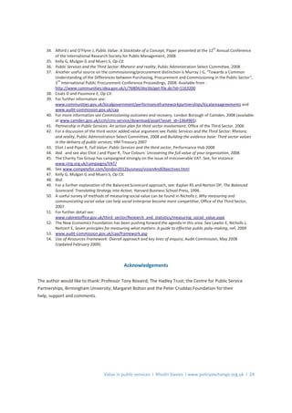 Value in public services l Rhodri Davies l www.policyexchange.org.uk l 24
34. Alford J and O’Flynn J, Public Value: A Stocktake of a Concept, Paper presented at the 12
th
Annual Conference
of the International Research Society for Public Management, 2008
35. Kelly G, Mulgan G and Muers S, Op Cit.
36. Public Services and the Third Sector: Rhetoric and reality, Public Administration Select Committee, 2008
37. Another useful source on the commissioning/procurement distinction is Murray J G, “Towards a Common
Understanding of the Differences between Purchasing, Procurement and Commissioning in the Public Sector”,
3
rd
International Public Procurement Conference Proceedings, 2008. Available from :
http://www.communities.idea.gov.uk/c/76804/doclib/get-file.do?id=1163200
38. Coats D and Passmore E, Op Cit.
39. For further information see:
www.communities.gov.uk/localgovernment/performanceframeworkpartnerships/localareaagreements and
www.audit-commission.gov.uk/caa
40. For more information see Commissioning outcomes and recovery, London Borough of Camden, 2008 (available
at www.camden.gov.uk/ccm/cms-service/download/asset?asset_id=1364965).
41. Partnership in Public Services: An action plan for third sector involvement, Office of the Third Sector, 2006
42. For a discussion of the third sector added value argument see Public Services and the Third Sector: Rhetoric
and reality, Public Administration Select Committee, 2008 and Building the evidence base: Third sector values
in the delivery of public services, HM Treasury 2007
43. Eliot J and Piper R, Full Value: Public Services and the third sector, Performance Hub 2008
44. Ibid. and see also Eliot J and Piper R, True Colours: Uncovering the full value of your organisation, 2008.
45. The Charity Tax Group has campaigned strongly on the issue of irrecoverable VAT. See, for instance:
www.ctrg.org.uk/campaigns/VAT/
46. See www.competefor.com/london2012business/visionAndObjectives.html
47. Kelly G, Mulgan G and Muers S, Op Cit.
48. Ibid.
49. For a further explanation of the Balanced Scorecard approach, see: Kaplan RS and Norton DP, The Balanced
Scorecard: Translating Strategy into Action, Harvard Business School Press, 1996.
50. A useful survey of methods of measuring social value can be found in Nicholls J, Why measuring and
communicating social value can help social enterprise become more competitive, Office of the Third Sector,
2007
51. For further detail see:
www.cabinetoffice.gov.uk/third_sector/Research_and_statistics/measuring_social_value.aspx
52. The New Economics Foundation has been pushing forward the agenda in this area. See Lawlor E, Nicholls J,
Neitzert E, Seven principles for measuring what matters: A guide to effective public poliy-making, nef, 2009
53. www.audit-commission.gov.uk/caa/framework.asp
54. Use of Resources Framework: Overall approach and key lines of enquiry, Audit Commission, May 2008
(Updated February 2009).
Acknowledgements
The author would like to thank: Professor Tony Bovaird; The Hadley Trust; the Centre for Public Service
Partnerships, Birmingham University; Margaret Bolton and the Peter Cruddas Foundation for their
help, support and comments.
 