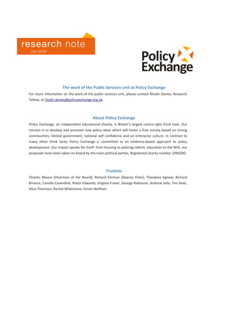 Value in public services l Rhodri Davies l www.policyexchange.org.uk l 25
July 2009
The work of the Public Services unit at Policy Exchange
For more information on the work of the public services unit, please contact Rhodri Davies, Research
Fellow, at rhodri.davies@policyexchange.org.uk.
About Policy Exchange
Policy Exchange, an independent educational charity, is Britain’s largest centre-right think tank. Our
mission is to develop and promote new policy ideas which will foster a free society based on strong
communities, limited government, national self confidence and an enterprise culture. In contrast to
many other think tanks Policy Exchange is committed to an evidence-based approach to policy
development. Our impact speaks for itself: from housing to policing reform, education to the NHS, our
proposals have been taken on board by the main political parties. Registered charity number 1096300.
Trustees
Charles Moore (Chairman of the Board), Richard Ehrman (Deputy Chair), Theodore Agnew, Richard
Briance, Camilla Cavendish, Robin Edwards, Virginia Fraser, George Robinson, Andrew Sells, Tim Steel,
Alice Thomson, Rachel Whetstone, Simon Wolfson.

research note
July 2009
 