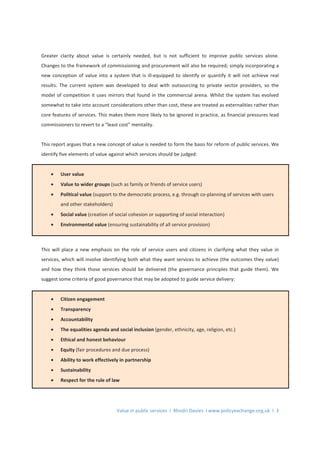 Value in public services l Rhodri Davies l www.policyexchange.org.uk l 3
Greater clarity about value is certainly needed, but is not sufficient to improve public services alone.
Changes to the framework of commissioning and procurement will also be required; simply incorporating a
new conception of value into a system that is ill-equipped to identify or quantify it will not achieve real
results. The current system was developed to deal with outsourcing to private sector providers, so the
model of competition it uses mirrors that found in the commercial arena. Whilst the system has evolved
somewhat to take into account considerations other than cost, these are treated as externalities rather than
core features of services. This makes them more likely to be ignored in practice, as financial pressures lead
commissioners to revert to a “least cost” mentality.
This report argues that a new concept of value is needed to form the basis for reform of public services. We
identify five elements of value against which services should be judged:
• User value
• Value to wider groups (such as family or friends of service users)
• Political value (support to the democratic process, e.g. through co-planning of services with users
and other stakeholders)
• Social value (creation of social cohesion or supporting of social interaction)
• Environmental value (ensuring sustainability of all service provision)
This will place a new emphasis on the role of service users and citizens in clarifying what they value in
services, which will involve identifying both what they want services to achieve (the outcomes they value)
and how they think those services should be delivered (the governance principles that guide them). We
suggest some criteria of good governance that may be adopted to guide service delivery:
• Citizen engagement
• Transparency
• Accountability
• The equalities agenda and social inclusion (gender, ethnicity, age, religion, etc.)
• Ethical and honest behaviour
• Equity (fair procedures and due process)
• Ability to work effectively in partnership
• Sustainability
• Respect for the rule of law
 