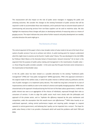 Value in public services l Rhodri Davies l www.policyexchange.org.uk l 4
This reassessment will also impact on the role of public sector managers in engaging the public and
achieving outcomes. We consider the changes to the existing framework of public services that will be
required in order to accommodate these new emphases, and in particular how an outcome-based system of
commissioning and procuring services from non-State suppliers can be used to maximise value. We also
highlight the importance these changes will place on developing methods of measuring value as a means of
gauging success. The report indicates key areas where further research and policy development are needed,
and what direction this work might go in.
The Elements of Value
The central argument of this paper is that a new, broader notion of value needs to be put at the heart of our
system of public services if we are to achieve real reform. A useful starting point for trying to understand
what this might mean in practice can be found in “public value” theory. This was developed in the mid 1990s
by Professor Mark Moore at the Kennedy School of Government, Harvard University.
8
At its heart is the
argument that the purpose of public policy making and management is the maximisation of public value –
i.e. those things the public considers valuable – in the same way that the goal of private sector enterprises is
the maximisation of shareholder value.
In the UK, public value has been viewed as a possible alternative to the existing “traditional public
management” (TPM) and “new public management” (NPM) approaches. TPM is the approach enshrined in
the original model of the welfare state, in which the public interest is defined solely by politicians and the
role of public managers is to implement policy decrees. This model has long been criticised for its lack of
responsiveness and its inability to cater to the needs of a diverse and rapidly changing populace. NPM is best
characterised as the approach introduced during the first term of the New Labour government, in which the
public interest was seen as an aggregation of the choices of individuals, expressed through their roles as
consumers of services. It aims to align the public sector much more closely with the philosophy and
approach of the private sector, and to “replicate the efficiency imposed by the price mechanism and
competition, under the assumption that this would ensure cost effectiveness.”
9
NPM relies heavily on an
audit-based approach, setting central performance targets and requiring public managers to respond
upwards to central government, and believing that ‘quality can be inspected into a service’. The hope for
public value theory is that it can provide a framework which will avoid the problems with both TPM and
NPM.
 
