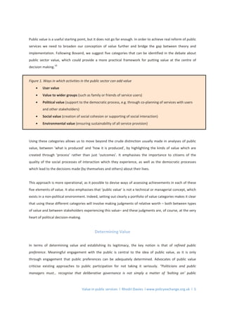 Value in public services l Rhodri Davies l www.policyexchange.org.uk l 5
Public value is a useful starting point, but it does not go far enough. In order to achieve real reform of public
services we need to broaden our conception of value further and bridge the gap between theory and
implementation. Following Bovaird, we suggest five categories that can be identified in the debate about
public sector value, which could provide a more practical framework for putting value at the centre of
decision making.
10
Figure 1. Ways in which activities in the public sector can add value
• User value
• Value to wider groups (such as family or friends of service users)
• Political value (support to the democratic process, e.g. through co-planning of services with users
and other stakeholders)
• Social value (creation of social cohesion or supporting of social interaction)
• Environmental value (ensuring sustainability of all service provision)
Using these categories allows us to move beyond the crude distinction usually made in analyses of public
value, between ‘what is produced’ and ‘how it is produced’, by highlighting the kinds of value which are
created through ‘process’ rather than just ‘outcomes’. It emphasises the importance to citizens of the
quality of the social processes of interaction which they experience, as well as the democratic processes
which lead to the decisions made (by themselves and others) about their lives.
This approach is more operational, as it possible to devise ways of assessing achievements in each of these
five elements of value. It also emphasises that ‘public value’ is not a technical or managerial concept, which
exists in a non-political environment. Indeed, setting out clearly a portfolio of value categories makes it clear
that using these different categories will involve making judgments of relative worth – both between types
of value and between stakeholders experiencing this value– and these judgments are, of course, at the very
heart of political decision-making.
Determining Value
In terms of determining value and establishing its legitimacy, the key notion is that of refined public
preference. Meaningful engagement with the public is central to the idea of public value, as it is only
through engagement that public preferences can be adequately determined. Advocates of public value
criticise existing approaches to public participation for not taking it seriously. “Politicians and public
managers must… recognise that deliberative governance is not simply a matter of ‘bolting on’ public
 