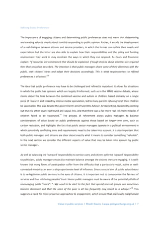 Value in public services l Rhodri Davies l www.policyexchange.org.uk l 7
Refining Public Preference
The importance of engaging citizens and determining public preferences does not mean that determining
and creating value is simply about slavishly responding to public opinion. Rather, it entails the development
of a real dialogue between citizens and service providers, in which the former can outline their needs and
expectations but the latter are also able to explain how their responsibilities and the policy and funding
environment they work in may constrain the ways in which they can respond. As Coats and Passmore
explain: “If resources are constrained that should be explained. If tough choices about priorities are required
then that should be described. The intention is that public managers share some of their dilemmas with the
public, seek citizens’ views and adapt their decisions accordingly. This is what responsiveness to refined
preferences is all about.”
16
The idea that public preference may have to be challenged and refined is important. It allows for situations
in which the public has opinions which are largely ill-informed, such as in the MMR vaccine debate, where
claims about the links between the combined vaccine and autism in children, based primarily on a single
piece of research and stoked by intense media speculation, led to many parents refusing to let their children
be vaccinated. This was despite the government’s Chief Scientific Adviser, Sir David King, repeatedly pointing
out that no other study had found any causal link, and that there was a far more real risk from measles if
children failed to be vaccinated.
17
The process of refinement allows public managers to balance
considerations of value based on public preferences against those based on longer-term aims, such as
carbon reduction, and highlights the fact that public sector managers operate in a political environment in
which potentially conflicting aims and requirements need to be taken into account. It is also important that
both public managers and citizens are clear about exactly what it means to consider something “valuable”.
In the next section we consider the different aspects of value that may be taken into account by public
sector managers.
As well as balancing the ‘outward’ responsibility to service users and citizens with the ‘upward’ responsibility
to politicians, public managers must also maintain balance amongst the citizens they are engaging. It is well-
known that many forms of participation suffer from the difficulty that a particularly vocal, active or well-
connected minority can exert a disproportionate level of influence. Since a crucial aim of public value theory
is to re-legitimise public services in the eyes of citizens, it is important not to compromise the fairness of
services and thus risk losing peoples’ trust. Hence public managers must be aware of the potential pitfalls of
encouraging public “voice”: “…We need to be alert to the fact that special interest groups can sometimes
become dominant and that the voice of the poor is all too frequently only heard as a whisper.”
18
This
suggests a need for more proactive approaches to engagement, which ensure that previously marginalised
 