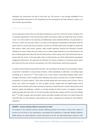 Value in public services l Rhodri Davies l www.policyexchange.org.uk l 8
individuals and communities are able to have their say. This concern is very strongly embedded in the
recently-published framework for the Comprehensive Area Assessment, but little indication is given as to
how it will be operationalised.
Citizens- not just service users
Current approaches tend to focus on the idea of individuals as users of or clients for services. However, this
is not always appropriate. In the criminal justice system, for instance, it does not really make sense to talk of
“users” of a service which is non-voluntary and deliberately curtails individual liberties. For policymakers in
this area, it seems the only clear option is to revert to the approach of deciding for themselves what the
public interest is and the best way to achieve it, and then to mandate public sector managers to implement
their policies. Public value theory, however, offers another approach: because the framework considers
individuals as citizens rather than just service users, it allows public preferences to be determined on the
basis of what people value about the role of criminal justice in their society, even if they themselves have no
contact with the service. In this way public value in criminal justice can still be determined by appropriate
engagement with citizens. This approach has informed, for instance, initiatives on restorative justice, which
give citizens (in this case, victims) a much greater role in the criminal justice system than previously.
A number of commentators have pointed out that: “For something to be of value it is not enough for citizens
to say that it is desirable. It is only of value if citizens – either individually or collectively – are willing to give
something up in return for it.”19
There needs to be a more mature conversation between public sector
managers and citizens, which recognises that individuals place value on services from a number of different
perspectives. As Parston explains: “Each citizen actually speaks from three distinct points of view—that of
service user, citizen and taxpayer. As users of public services, people want the highest-quality service
possible, and as members of the wider community, they have a vested interest in services that promote social
harmony, safety and wellbeing— whether or not they actually use those services. As taxpayers, however,
people generally seek clear limits to the levels of public spending they support and the costs they willingly
bear.”
20
In order to gauge value accurately, citizens and public managers will have to be clearer about the
trade-offs they are both willing to make between the often competing aims dictated by these different
viewpoints.
EXAMPLE – tensions between different assessments of value
An example of the potential tensions between differing priorities and notions of value with respect to
services can be found in the controversies surrounding the introduction of Alternate Weekly Collection
(AWC) systems for waste disposal in certain local areas in the UK. The idea behind these schemes is that
 