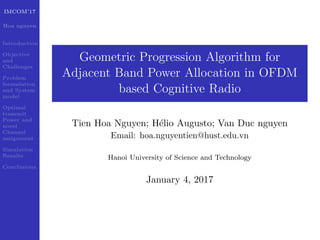 IMCOM’17
Hoa nguyen
Introduction
Objective
and
Challenges
Problem
formulation
and System
model
Optimal
transmit
Power and
novel
Channel
assignment
Simulation
Results
Conclusions
Geometric Progression Algorithm for
Adjacent Band Power Allocation in OFDM
based Cognitive Radio
Tien Hoa Nguyen; H´elio Augusto; Van Duc nguyen
Email: hoa.nguyentien@hust.edu.vn
Hanoi University of Science and Technology
January 4, 2017
 