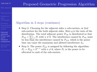 IMCOM’17
Hoa nguyen
Introduction
Objective
and
Challenges
Problem
formulation
and System
model
Optimal
transmit
Power and
novel
Channel
assignment
Simulation
Results
Conclusions
Proposed Geometric Progression Algorithm
Algorithm in 3 steps (continues)
• Step 2: Choosing for the adjacent sides n sub-carriers, or 2nd
sub-carriers for the both adjacent sides. Here q is the ratio of the
distribution. The total adjacent power Padj is distributed so that
Padj = n
i=1 Pi with n = 0. The interference caused by Padj must
be less than the interference caused by Pwth which is the power
that can cause the maximum and allowed interference Ith
• Step 3: The power Padj is assigned by following the algorithm:
Pn = Padj × 2n−1
with n = 0, where Pn is the power to be
allocated to each of the sub-carriers.
 