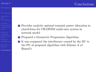 IMCOM’17
Hoa nguyen
Introduction
Objective
and
Challenges
Problem
formulation
and System
model
Optimal
transmit
Power and
novel
Channel
assignment
Simulation
Results
Conclusions
Conclusions
1 Provides analytic optimal transmit power allocation in
closed-form for CR-OFDM multi-user system in
network model
2 Proposed a Geometric Progression Algorithm
3 It was compared the interference caused by the SU to
the PU of proposed algorithm with Scheme A of
Bansal’s
 