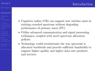 IMCOM’17
Hoa nguyen
Introduction
Objective
and
Challenges
Problem
formulation
and System
model
Optimal
transmit
Power and
novel
Channel
assignment
Simulation
Results
Conclusions
Introduction
• Cognitive radios (CR) can support new wireless users in
existing crowded spectrum without degrading
performance of primary users (PU)
• Utilize advanced communication and signal processing
techniques, coupled with novel spectrum allocation
policies
• Technology could revolutionize the way spectrum is
allocated worldwide and provide suﬃcient bandwidth to
support higher quality and higher data rate products
and services
 