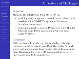 IMCOM’17
Hoa nguyen
Introduction
Objective
and
Challenges
Problem
formulation
and System
model
Optimal
transmit
Power and
novel
Channel
assignment
Simulation
Results
Conclusions
Objective and Challenges
Objective
Minimize the interference from SU to PU by:
• providing analytic optimal transmit power allocation in
closed-form for CR-OFDM system with channel
throughput constraints
• proposing a novel Geometric Progression Algorithm for
Adjacent Band Power Allocation in OFDM based
Cognitive Radio
Challenges
Diﬀerent from all the aforementioned studies, this paper
considers a wireless peer-to-peer Cognitive Radio Network,
where multiple cognitive links coexist with multiple primary
links, therefore inter-users (IUI) and mutual-users (MUI)
interference have to be considered.
 