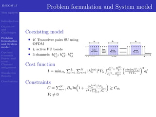 IMCOM’17
Hoa nguyen
Introduction
Objective
and
Challenges
Problem
formulation
and System
model
Optimal
transmit
Power and
novel
Channel
assignment
Simulation
Results
Conclusions
Problem formulation and System model
Coexisting model
• K Tranceiver pairs SU using
OFDM
• L active PU bands
• 3 channels: hss
i,j; hsp
i,l; hps
l,i
Cost function
I = minPn
L
l=1
N
n=1 |h
(sp)
n |2
Pn
d
(l)
n + B(l)
2
d
(l)
n − B(l)
2
sin(πfTs)
πfTs
2
df
Constraints
C = N
n=1 Bn ln 1 + |h
(ss)
n |2
Pn
σ2+ L
l=1
J
(l)
n
≥ Cth
Pi = 0
 