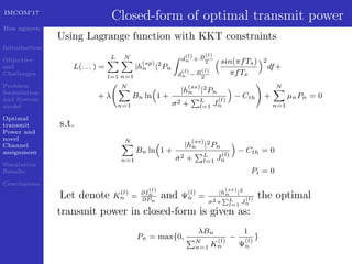 IMCOM’17
Hoa nguyen
Introduction
Objective
and
Challenges
Problem
formulation
and System
model
Optimal
transmit
Power and
novel
Channel
assignment
Simulation
Results
Conclusions
Closed-form of optimal transmit power
Using Lagrange function with KKT constraints
L(. . . ) =
L
l=1
N
n=1
|h
(sp)
n |2
Pn
d
(l)
n + B(l)
2
d
(l)
n − B(l)
2
sin(πfTs)
πfTs
2
df+
+ λ
N
n=1
Bn ln 1 +
|h
(ss)
n |2Pn
σ2 + L
l=1 J
(l)
n
− Cth +
N
n=1
µnPn = 0
s.t.
N
n=1
Bn ln 1 +
|h
(ss)
n |2Pn
σ2 + L
l=1 J
(l)
n
− Cth = 0
Pi = 0
Let denote K
(l)
n = ∂I
(l)
n
∂Pn
and Ψ
(l)
n =
|h
(ss)
n |2
σ2+ L
l=1
J
(l)
n
the optimal
transmit power in closed-form is given as:
Pn = max{0,
λBn
N
n=1 K
(l)
n
−
1
Ψ
(l)
n
}
 