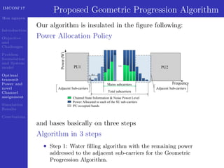 IMCOM’17
Hoa nguyen
Introduction
Objective
and
Challenges
Problem
formulation
and System
model
Optimal
transmit
Power and
novel
Channel
assignment
Simulation
Results
Conclusions
Proposed Geometric Progression Algorithm
Our algorithm is insulated in the ﬁgure following:
Power Allocation Policy
PU1 PU2
Frequency
Power(W)
Total subcarriers
...
Mains subcarriers
dn
dn-2
Channel State Information & Noise Power Level
Power Allocated to each of the SU sub-carriers
PU occupied bands
Adjacent Sub-carriersAdjacent Sub-carriers
and bases basically on three steps
Algorithm in 3 steps
• Step 1: Water ﬁlling algorithm with the remaining power
addressed to the adjacent sub-carriers for the Geometric
Progression Algorithm.
 
