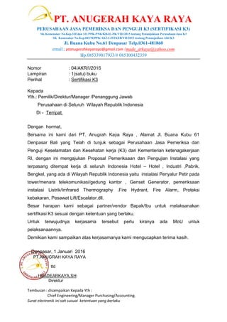 PT. ANUGERAH KAYA RAYA
PERUSAHAAN JASA PEMERIKSA DAN PENGUJI K3 (SERTIFIKASI K3)
SK Kemenaker No.Kep.320 dan 321/PPK-PNK/KB-IL-PK/VIII/2015 tentang Penunjukkan Perusahaan Jasa K3
SK Kemenaker No.Kep.045/M/PPK/AK3-LISTKEB/VII/2015 tentang Penunjukkan Ahli K3
Jl. Buana Kubu No.61 Denpasar Telp.0361-481860
email.; ptanugerahkayaraya@gmail.com /made_arkaya@yahoo.com
Hp.085339017933/# 085100432359
Nomor : 04/AKR/I/2016
Lampiran : 1(satu) buku
Perihal : Sertifikasi K3
Kepada
Yth.: Pemilik/Direktur/Manager /Penanggung Jawab
Perusahaan di Seluruh Wilayah Republik Indonesia
Di - Tempat.
Dengan hormat,
Bersama ini kami dari PT. Anugrah Kaya Raya , Alamat Jl. Buana Kubu 61
Denpasar Bali yang Telah di tunjuk sebagai Perusahaan Jasa Pemeriksa dan
Penguji Keselamatan dan Kesehatan kerja (K3) dari Kementerian ketenagakerjaan
RI, dengan ini mengajukan Proposal Pemeriksaan dan Pengujian Instalasi yang
terpasang ditempat kerja di seluruh Indonesia Hotel – Hotel , Industri ,Pabrik,
Bengkel, yang ada di Wilayah Republik Indonesia yaitu instalasi Penyalur Petir pada
tower/menara telekomunikasi/gedung kantor , Genset Generator, pemeriksaan
instalasi Listrik/Imfrared Thermography .Fire Hydrant, Fire Alarm, Proteksi
kebakaran, Pesawat Lift/Escalator.dll.
Besar harapan kami sebagai partner/vendor Bapak/Ibu untuk melaksanakan
sertifikasi K3 sesuai dengan ketentuan yang berlaku.
Untuk terwujudnya kerjasama tersebut perlu kiranya ada MoU untuk
pelaksanaannya.
Demikian kami sampaikan atas kerjasamanya kami mengucapkan terima kasih.
Denpasar, 1 Januari 2016
PT.ANUGRAH KAYA RAYA
ttd
I MADEARKAYA,SH
Direktur
Tembusan : disampaikan Kepada Yth :
Chief Engineering/Manager Purchasing/Accounting.
Surat electronik ini sah susuai ketentuan yang berlaku
 