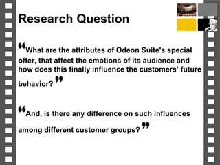 Research Question
“What are the attributes of Odeon Suite's special
offer, that affect the emotions of its audience and
how does this finally influence the customers’ future
behavior? ”
“And, is there any difference on such influences
among different customer groups? ”
 